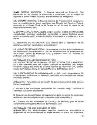 190
XLVIII. SISTEMA MUNICIPAL: El Sistema Municipal de Protección Civil
constituido por un conjunto de estructuras y operaciones, con el objetivo de
organizar el primer nivel de respuesta ante situaciones de emergencia;
LIX. SISTEMA NACIONAL: El Sistema Nacional de Protección Civil cuyas bases
para su establecimiento fueron aprobadas por Decreto del Ejecutivo Federal,
publicado en el Diario Oficial de la Federación, el día seis de mayo de mil
novecientos ochenta y seis;
L. SUSTANCIA PELIGROSA: Aquélla que por sus altos índices de inflamabilidad,
explosibilidad, toxicidad, reactividad, corrosividad o acción biológica puede
ocasionar una afectación o daño significativo al ambiente, a la población o a sus
bienes;
LI. TÉRMINOS DE REFERENCIA: Guía técnica para la elaboración de los
programas internos y especiales de protección civil;
LII. UNIDAD OPERATIVA ESTATAL: La que integra, coordina y ejecuta las tareas
del Sistema Nacional de Protección Civil, del Sistema Estatal de Protección Civil,
del Consejo Estatal de Protección Civil, y coordina todas las acciones de
protección civil municipal;
(REFORMADA, P.O. 6 DE DICIEMBRE DE 2006)
LIII. UNIDAD OPERATIVA MUNICIPAL DE PROTECCIÓN CIVIL (UOMPROCI):
Es la que formando parte del Sistema Municipal de Protección Civil, integra,
coordina y ejecuta las tareas del Sistema Nacional de Protección Civil, Sistema
Estatal de Protección Civil y del Consejo Municipal de Protección Civil; y
LIV. VULNERABILIDAD: Probabilidad de sufrir un daño, grado de pérdida (de 0%
a 100%) como resultado de un fenómeno destructivo sobre las personas, bienes,
servicios y entorno.
Artículo 381.- Para efectos de la fracción XL del artículo anterior, toda persona
física o moral podrá:
I. Informar a las autoridades competentes de cualquier riesgo, catástrofe o
calamidad pública que se presente;
II. Cooperar con las autoridades correspondientes para programar las acciones a
realizar en caso de cualquier riesgo, catástrofe o calamidad pública; y
III. Colaborar con las autoridades del Estado y del Municipio para el debido
cumplimiento del Programa Municipal de Protección Civil.
(REFORMADO, P.O. 6 DE DICIEMBRE DE 2006)
Artículo 382.- Los administradores, gerentes, poseedores, arrendatarios o
propietarios de inmuebles que por su propia naturaleza o por el uso a que sean
 