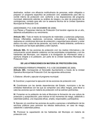 191
destinados, reciban una afluencia multitudinaria de personas, están obligados a
preparar un programa específico de protección civil, estableciendo para ello su
comité interno de protección civil, conforme a las disposiciones del programa
municipal, elaborando además su análisis de riesgos y su plan de prevención de
contingencias; contado para ello con la asesoría técnica de la Unidad Operativa
Municipal de Protección Civil.
(ADICIONADO, P.O. 6 DE DICIEMBRE DE 2006)
Los Planes y Programas internos de Protección Civil tendrán vigencia de un año,
debiendo actualizarlos a su vencimiento.
Artículo 383.- Todo el medio de transporte de materiales y sustancias peligrosas,
tóxicas, inflamables, explosivas, corrosivas, radioactivas y biológicas, deberá
realizarse en condiciones técnicas de protección y seguridad para prevenir y evitar
daños a la vida y salud de las personas, así como al medio ambiente, conforme a
lo dispuesto por las leyes aplicables y este Capítulo.
Artículo 384.- En las acciones de protección civil, los medios informativos y de
comunicación social deberán colaborar con las autoridades competentes y con los
habitantes del Municipio, con respecto a la divulgación de información veraz y
oportuna dirigida a la población, por parte de la Unidad Operativa Municipal de
Protección Civil.
DE LAS ATRIBUCIONES EN MATERIA DE PROTECCIÓN CIVIL
(REFORMADO PÁRRAFO PRIMERO, P.O. 6 DE DICIEMBRE DE 2006)
Artículo 385.- Corresponde al Honorable Ayuntamiento a través de la Unidad
Operativa Municipal de Protección Civil, las siguientes atribuciones:
I. Elaborar, difundir y ejecutar el programa municipal;
II. Coordinar y supervisar la ejecución de las acciones de protección civil;
III. Coordinarse con las demás dependencias del Estado, municipios o de las
entidades federativas con las que se comportan (sic) altos riesgos, para llevar a
cabo las acciones que en materia de protección civil se estimen pertinentes;
IV. Fomentar en la población de todo el Municipio la formación de una cultura de
protección y autoprotección, para motivar en los momentos de riesgo, catástrofe o
calamidad pública, una respuesta eficaz, amplia, responsable y participativa;
V. Ejecutar y/o coordinar las acciones de auxilio a personas o rehabilitación de los
servicios públicos para aminorar los efectos destructivos, en caso de riesgo,
catástrofe o calamidad pública;
VI. Promover la capacitación de los habitantes del Municipio en materia de
protección civil;
 