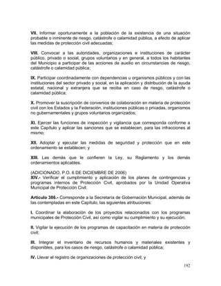 192
VII. Informar oportunamente a la población de la existencia de una situación
probable o inminente de riesgo, catástrofe o calamidad pública, a efecto de aplicar
las medidas de protección civil adecuadas;
VIII. Convocar a las autoridades, organizaciones e instituciones de carácter
público, privado o social, grupos voluntarios y en general, a todos los habitantes
del Municipio a participar de las acciones de auxilio en circunstancias de riesgo,
catástrofe o calamidad pública;
IX. Participar coordinadamente con dependencias u organismos públicos y con las
instituciones del sector privado y social, en la aplicación y distribución de la ayuda
estatal, nacional y extranjera que se reciba en caso de riesgo, catástrofe o
calamidad pública;
X. Promover la suscripción de convenios de colaboración en materia de protección
civil con los Estados y la Federación, instituciones públicas o privadas, organismos
no gubernamentales y grupos voluntarios organizados;
XI. Ejercer las funciones de inspección y vigilancia que corresponda conforme a
este Capítulo y aplicar las sanciones que se establecen, para las infracciones al
mismo;
XII. Adoptar y ejecutar las medidas de seguridad y protección que en este
ordenamiento se establecen; y
XIII. Las demás que le confieren la Ley, su Reglamento y los demás
ordenamientos aplicables.
(ADICIONADO, P.O. 6 DE DICIEMBRE DE 2006)
XIV.- Verificar el cumplimiento y aplicación de los planes de contingencias y
programas internos de Protección Civil, aprobados por la Unidad Operativa
Municipal de Protección Civil.
Artículo 386.- Corresponde a la Secretaría de Gobernación Municipal, además de
las contempladas en este Capítulo, las siguientes atribuciones:
I. Coordinar la elaboración de los proyectos relacionados con los programas
municipales de Protección Civil, así como vigilar su cumplimiento y su ejecución;
II. Vigilar la ejecución de los programas de capacitación en materia de protección
civil;
III. Integrar el inventario de recursos humanos y materiales existentes y
disponibles, para los casos de riesgo, catástrofe o calamidad pública;
IV. Llevar el registro de organizaciones de protección civil; y
 