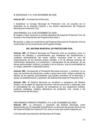 193
V. DEROGADA, P.O. 6 DE DICIEMBRE DE 2006
Artículo 387.- Corresponde al Municipio:
I. Establecer el Consejo Municipal de Protección Civil, de acuerdo con lo
estipulado en el presente Capítulo y las demás disposiciones del Programa
Municipal de Protección Civil;
(REFORMADA, P.O. 6 DE DICIEMBRE DE 2006)
II. Instalar y hacer funcionar su Unidad Operativa Municipal de Protección Civil, de
acuerdo a los lineamientos del Programa Municipal; y
III. Aprobar y vigilar el cumplimiento del Programa Municipal de Protección Civil de
conformidad con los lineamientos del Programa Estatal.
DEL SISTEMA MUNICIPAL DE PROTECCIÓN CIVIL
Artículo 388.- El Sistema Municipal de Protección Civil se constituye como un
conjunto de métodos y procedimientos que establecen las dependencias y
unidades administrativas del sector público municipal entre sí, con las
organizaciones de los diversos grupos sociales, a fin de efectuar acciones de
coordinación destinadas a la prevención y salvaguarda de las personas, de los
bienes patrimoniales, públicos y privados y de su entorno, ante la eventualidad de
un riesgo, catástrofe o calamidad pública.
Artículo 389.- Corresponde al Presidente Municipal promover, y coordinar, en su
caso, las acciones de prevención, auxilio y apoyo para evitar, mitigar y atender los
efectos de los agentes perturbadores que pueden acontecer en el Municipio, y
apoyar el restablecimiento y operación del Sistema Municipal de Protección Civil.
Artículo 390.- El Sistema Municipal se constituirá a semejanza del Sistema
Estatal, con el objeto de organizar el primer nivel de prevención y respuesta, ante
la eventualidad de una situación de emergencia en sus respectivos ámbitos,
pudiendo establecer modelos alternativos de protección civil, acorde a las
características del Municipio.
(REFORMADO PÁRRAFO PRIMERO, P.O. 6 DE DICIEMBRE DE 2006)
Artículo 391.- La estructura y operación del Sistema Municipal, serán
determinados por el Honorable Ayuntamiento, en términos del artículo 28 de la Ley
del Sistema Estatal de Protección Civil, pero en todo caso estará integrado por:
I. El Honorable Ayuntamiento del Municipio de Puebla;
 