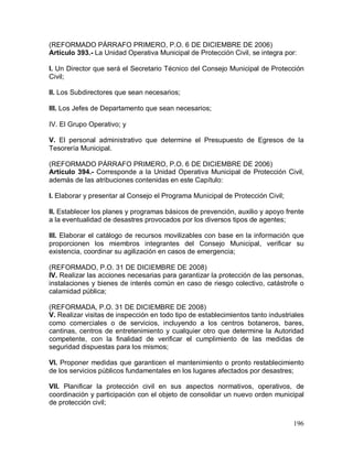 196
(REFORMADO PÁRRAFO PRIMERO, P.O. 6 DE DICIEMBRE DE 2006)
Artículo 393.- La Unidad Operativa Municipal de Protección Civil, se integra por:
I. Un Director que será el Secretario Técnico del Consejo Municipal de Protección
Civil;
II. Los Subdirectores que sean necesarios;
III. Los Jefes de Departamento que sean necesarios;
IV. El Grupo Operativo; y
V. El personal administrativo que determine el Presupuesto de Egresos de la
Tesorería Municipal.
(REFORMADO PÁRRAFO PRIMERO, P.O. 6 DE DICIEMBRE DE 2006)
Artículo 394.- Corresponde a la Unidad Operativa Municipal de Protección Civil,
además de las atribuciones contenidas en este Capítulo:
I. Elaborar y presentar al Consejo el Programa Municipal de Protección Civil;
II. Establecer los planes y programas básicos de prevención, auxilio y apoyo frente
a la eventualidad de desastres provocados por los diversos tipos de agentes;
III. Elaborar el catálogo de recursos movilizables con base en la información que
proporcionen los miembros integrantes del Consejo Municipal, verificar su
existencia, coordinar su agilización en casos de emergencia;
(REFORMADO, P.O. 31 DE DICIEMBRE DE 2008)
IV. Realizar las acciones necesarias para garantizar la protección de las personas,
instalaciones y bienes de interés común en caso de riesgo colectivo, catástrofe o
calamidad pública;
(REFORMADA, P.O. 31 DE DICIEMBRE DE 2008)
V. Realizar visitas de inspección en todo tipo de establecimientos tanto industriales
como comerciales o de servicios, incluyendo a los centros botaneros, bares,
cantinas, centros de entretenimiento y cualquier otro que determine la Autoridad
competente, con la finalidad de verificar el cumplimiento de las medidas de
seguridad dispuestas para los mismos;
VI. Proponer medidas que garanticen el mantenimiento o pronto restablecimiento
de los servicios públicos fundamentales en los lugares afectados por desastres;
VII. Planificar la protección civil en sus aspectos normativos, operativos, de
coordinación y participación con el objeto de consolidar un nuevo orden municipal
de protección civil;
 