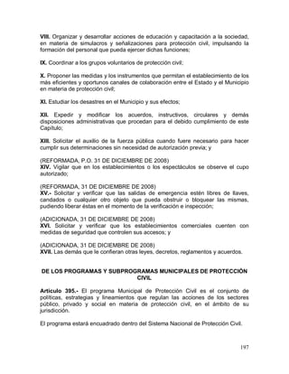 197
VIII. Organizar y desarrollar acciones de educación y capacitación a la sociedad,
en materia de simulacros y señalizaciones para protección civil, impulsando la
formación del personal que pueda ejercer dichas funciones;
IX. Coordinar a los grupos voluntarios de protección civil;
X. Proponer las medidas y los instrumentos que permitan el establecimiento de los
más eficientes y oportunos canales de colaboración entre el Estado y el Municipio
en materia de protección civil;
XI. Estudiar los desastres en el Municipio y sus efectos;
XII. Expedir y modificar los acuerdos, instructivos, circulares y demás
disposiciones administrativas que procedan para el debido cumplimiento de este
Capítulo;
XIII. Solicitar el auxilio de la fuerza pública cuando fuere necesario para hacer
cumplir sus determinaciones sin necesidad de autorización previa; y
(REFORMADA, P.O. 31 DE DICIEMBRE DE 2008)
XIV. Vigilar que en los establecimientos o los espectáculos se observe el cupo
autorizado;
(REFORMADA, 31 DE DICIEMBRE DE 2008)
XV.- Solicitar y verificar que las salidas de emergencia estén libres de llaves,
candados o cualquier otro objeto que pueda obstruir o bloquear las mismas,
pudiendo liberar éstas en el momento de la verificación e inspección;
(ADICIONADA, 31 DE DICIEMBRE DE 2008)
XVI. Solicitar y verificar que los establecimientos comerciales cuenten con
medidas de seguridad que controlen sus accesos; y
(ADICIONADA, 31 DE DICIEMBRE DE 2008)
XVII. Las demás que le confieran otras leyes, decretos, reglamentos y acuerdos.
DE LOS PROGRAMAS Y SUBPROGRAMAS MUNICIPALES DE PROTECCIÓN
CIVIL
Artículo 395.- El programa Municipal de Protección Civil es el conjunto de
políticas, estrategias y lineamientos que regulan las acciones de los sectores
público, privado y social en materia de protección civil, en el ámbito de su
jurisdicción.
El programa estará encuadrado dentro del Sistema Nacional de Protección Civil.
 