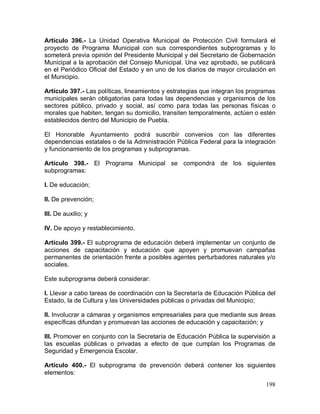 198
Artículo 396.- La Unidad Operativa Municipal de Protección Civil formulará el
proyecto de Programa Municipal con sus correspondientes subprogramas y lo
someterá previa opinión del Presidente Municipal y del Secretario de Gobernación
Municipal a la aprobación del Consejo Municipal. Una vez aprobado, se publicará
en el Periódico Oficial del Estado y en uno de los diarios de mayor circulación en
el Municipio.
Artículo 397.- Las políticas, lineamientos y estrategias que integran los programas
municipales serán obligatorias para todas las dependencias y organismos de los
sectores público, privado y social, así como para todas las personas físicas o
morales que habiten, tengan su domicilio, transiten temporalmente, actúen o estén
establecidos dentro del Municipio de Puebla.
El Honorable Ayuntamiento podrá suscribir convenios con las diferentes
dependencias estatales o de la Administración Pública Federal para la integración
y funcionamiento de los programas y subprogramas.
Artículo 398.- El Programa Municipal se compondrá de los siguientes
subprogramas:
I. De educación;
II. De prevención;
III. De auxilio; y
IV. De apoyo y restablecimiento.
Artículo 399.- El subprograma de educación deberá implementar un conjunto de
acciones de capacitación y educación que apoyen y promuevan campañas
permanentes de orientación frente a posibles agentes perturbadores naturales y/o
sociales.
Este subprograma deberá considerar:
I. Llevar a cabo tareas de coordinación con la Secretaría de Educación Pública del
Estado, la de Cultura y las Universidades públicas o privadas del Municipio;
II. Involucrar a cámaras y organismos empresariales para que mediante sus áreas
específicas difundan y promuevan las acciones de educación y capacitación; y
III. Promover en conjunto con la Secretaría de Educación Pública la supervisión a
las escuelas públicas o privadas a efecto de que cumplan los Programas de
Seguridad y Emergencia Escolar.
Artículo 400.- El subprograma de prevención deberá contener los siguientes
elementos:
 