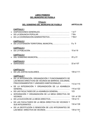 1
LIBRO PRIMERO
DEL MUNICIPIO DE PUEBLA
TÍTULO I
DEL GOBIERNO DEL MUNICIPIO DE PUEBLA
CAPÍTULO 1
 DISPOSICIONES GENERALES………………………………………….
ARTÍCULOS
1 al 7
 DE LA DENUNCIA POPULAR…………………………………………… 7 Bis
 DE LA COORDINACIÓN ADMINISTRATIVA…………………………… 7 Bis1
CAPÍTULO 2
 DE LA EXTENSIÓN TERRITORIAL MUNICIPAL……………………… 8 y 9
CAPÍTULO 3
 DE LA POBLACIÓN……………………………………………………….. 10 al 19
CAPÍTULO 4
 DEL GOBIERNO MUNICIPAL……………………………………………. 20 y 21
CAPÍTULO 5
 DEROGADO………………………………………………………………. 22 al 107
CAPÍTULO 6
 DE LAS JUNTAS AUXILIARES…………………………………………... 108 al 111
CAPÍTULO 7
 DE LA INTEGRACIÓN, ORGANIZACIÓN Y FUNCIONAMIENTO DE
LAS MESAS DIRECTIVAS DE VECINOS DE BARRIOS, COLONIAS,
FRACCIONAMIENTOS Y UNIDADES HABITACIONALES…………… 112 al 115
 DE LA INTEGRACIÓN Y ORGANIZACIÓN DE LA ASAMBLEA
GENERAL…………………………………………………………………… 116 al 122
 DE LAS FACULTADES DE LA ASAMBLEA GENERAL……………… 123
 INTEGRACIÓN Y ORGANIZACIÓN DE LA MESA DIRECTIVA DE
VECINOS……………………………………………………………………. 124 al 129
 DE LA ELECCIÓN DE LA MESA DIRECTIVA………………………….. 130 al 13
 DE LAS FACULTADES DE LA MESA DIRECTIVA DE VECINOS Y
SUS INTEGRANTES………………………………………………………. 134 al 138
 DE LA DESTITUCIÓN O REMOCIÓN DE LOS INTEGRANTES DE
LAS MESA DIRECTIVA DE VECINOS…………………………………. 139 al 141
 