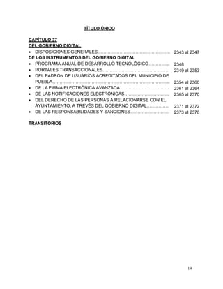 19
TÍTULO ÚNICO
CAPÍTULO 37
DEL GOBIERNO DIGITAL
 DISPOSICIONES GENERALES…………………………………………..
DE LOS INSTRUMENTOS DEL GOBIERNO DIGITAL
 PROGRAMA ANUAL DE DESARROLLO TECNOLÓGICO…………...
 PORTALES TRANSACCIONALES……………………………………….
 DEL PADRÓN DE USUARIOS ACREDITADOS DEL MUNICIPIO DE
PUEBLA……………………………………………………………………...
 DE LA FIRMA ELECTRÓNICA AVANZADA…………………………….
 DE LAS NOTIFICACIONES ELECTRÓNICAS………………………….
 DEL DERECHO DE LAS PERSONAS A RELACIONARSE CON EL
AYUNTAMIENTO, A TREVÉS DEL GOBIERNO DIGITAL……………
 DE LAS RESPONSABILIDADES Y SANCIONES………………………
TRANSITORIOS
2343 al 2347
2348
2349 al 2353
2354 al 2360
2361 al 2364
2365 al 2370
2371 al 2372
2373 al 2376
 
