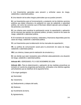 199
I. Los lineamientos generales para prevenir y enfrentar casos de riesgo,
catástrofes o calamidad pública;
II. Una relación de los altos riesgos potenciales que se puedan prevenir;
III. Los lineamientos para el funcionamiento y prestación de los distintos servicios
públicos que deben ofrecerse a la población en caso de catástrofe o calamidad
pública, así como las acciones que el Municipio deberá ejecutar para proteger a
las personas y sus bienes;
IV. Los criterios para coordinar la participación social, la capacitación y aplicación
de los recursos que aporten los sectores público, privado y social en los casos de
riesgo, catástrofe o calamidad pública;
V. El inventario de recursos humanos, materiales y financieros disponibles para los
casos de riesgo, catástrofe o calamidad pública;
VI. Los lineamientos para la elaboración de los manuales de capacitación;
VII. La política de comunicación social para la prevención de casos de riesgo,
catástrofe o calamidad pública;
VIII. Los criterios y bases para la realización de simulacros; y
IX. Los demás que sean necesarios para enfrentar adecuadamente una situación
de riesgo, catástrofe o calamidad pública.
Artículo 401.- DEROGADO, P.O. 6 DE DICIEMBRE DE 2006
Artículo 402.- Para la determinación y aplicación de las medidas preventivas se
tomarán en cuenta los programas permanentes, enfocados a los distintos agentes
perturbadores que se clasifican de la siguiente forma:
I. De origen geológico:
a). Sismicidad;
b). Vulcanismo;
c). Deslizamiento y colapso del suelo;
d). Deslaves;
e). Hundimiento de tierra;
f). Agrietamiento;
 