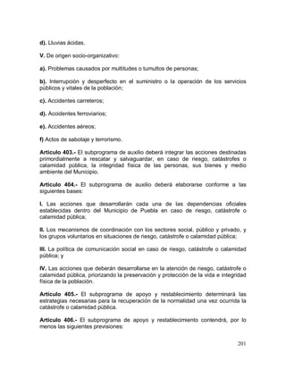201
d). Lluvias ácidas.
V. De origen socio-organizativo:
a). Problemas causados por multitudes o tumultos de personas;
b). Interrupción y desperfecto en el suministro o la operación de los servicios
públicos y vitales de la población;
c). Accidentes carreteros;
d). Accidentes ferroviarios;
e). Accidentes aéreos;
f) Actos de sabotaje y terrorismo.
Artículo 403.- El subprograma de auxilio deberá integrar las acciones destinadas
primordialmente a rescatar y salvaguardar, en caso de riesgo, catástrofes o
calamidad pública, la integridad física de las personas, sus bienes y medio
ambiente del Municipio.
Artículo 404.- El subprograma de auxilio deberá elaborarse conforme a las
siguientes bases:
I. Las acciones que desarrollarán cada una de las dependencias oficiales
establecidas dentro del Municipio de Puebla en caso de riesgo, catástrofe o
calamidad pública;
II. Los mecanismos de coordinación con los sectores social, público y privado, y
los grupos voluntarios en situaciones de riesgo, catástrofe o calamidad pública;
III. La política de comunicación social en caso de riesgo, catástrofe o calamidad
pública; y
IV. Las acciones que deberán desarrollarse en la atención de riesgo, catástrofe o
calamidad pública, priorizando la preservación y protección de la vida e integridad
física de la población.
Artículo 405.- El subprograma de apoyo y restablecimiento determinará las
estrategias necesarias para la recuperación de la normalidad una vez ocurrida la
catástrofe o calamidad pública.
Artículo 406.- El subprograma de apoyo y restablecimiento contendrá, por lo
menos las siguientes previsiones:
 
