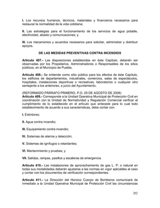 202
I. Los recursos humanos, técnicos, materiales y financieros necesarios para
restaurar la normalidad de la vida cotidiana;
II. Las estrategias para el funcionamiento de los servicios de agua potable,
electricidad, abasto y comunicaciones; y
III. Los mecanismos y acuerdos necesarios para solicitar, administrar y distribuir
apoyos.
DE LAS MEDIDAS PREVENTIVAS CONTRA INCENDIOS
Artículo 407.- Las disposiciones establecidas en éste Capítulo, deberán ser
observadas por los Propietarios, Administradores o Responsables de los sitios
públicos, en el Municipio de Puebla.
Artículo 408.- Se entiende como sitio público para los efectos de éste Capítulo,
los edificios de departamentos, industriales, comercios, salas de espectáculos,
hospitales, instalaciones deportivas o recreativas, laboratorios o cualquier otro
semejante a los anteriores, a juicio del Ayuntamiento.
(REFORMADO PÁRRAFO PRIMERO, P.O. 29 DE AGOSTO DE 2008)
Artículo 409.- Corresponde a la Unidad Operativa Municipal de Protección Civil en
coordinación con la Unidad de Normatividad y Regulación Comercial verificar el
cumplimiento de lo establecido en el artículo que antecede para lo cual todo
establecimiento de acuerdo a sus características, debe contar con:
I. Extintores;
II. Agua contra incendio;
III. Equipamiento contra incendio;
IV. Sistemas de alarma y detección;
V. Sistemas de ignífugos o retardantes;
VI. Mantenimiento y pruebas; y
VII. Salidas, rampas, pasillos y escaleras de emergencia.
Artículo 410.- Las instalaciones de aprovechamiento de gas L. P. o natural en
todas sus modalidades deberán ajustarse a las normas en vigor aplicables al caso
y contar con los documentos de verificación correspondientes.
Artículo 411.- La Dirección del Heroico Cuerpo de Bomberos comunicará de
inmediato a la Unidad Operativa Municipal de Protección Civil las circunstancias
 
