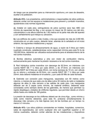 203
de riesgo que se presenten para su intervención oportuna y en caso de desastre,
auxiliar a la población.
Artículo 412.- Los propietarios, administradores o responsables de sitios públicos,
deberán contar con los equipos e instalaciones para prevenir y combatir incendios,
ajustándose a las normas siguientes:
a). Instalar en cada piso, extinguidores de polvo químico seco tipo ABC con
mínimo de capacidad de 6kg; y con acceso no mayor de 30 metros uno del otro,
colocándolos a una altura máxima de 1.60 metros en la parte más alta del aparato
y con señalamiento que indique su ubicación;
b). Los edificios de cuatro o más niveles, o los que excedan de más de 2,000 M2,
construidos en un solo cuerpo, deberán tener, además de lo señalado en el inciso
anterior, las siguientes instalaciones y equipo:
1- Cisterna o tanque de almacenamiento de agua, a razón de 5 litros por metro
cuadrado construido, estableciéndose como capacidad mínima para este fin la de
100,000 litros, debiendo ser utilizados exclusivamente para el abastecimiento de la
red contra incendios.
2. Bomba eléctrica automática y otra con motor de combustión interna,
exclusivamente para mantener la presión necesaria a la red contra incendios.
3. Red hidráulica contra incendios con descarga de 62.5mm, en interiores con
cuerda NSHT DE 7 ½ hilos por cada 25mm, y de 37.5mm, en interiores con
cuerda NSHT de 9 hilos por cada 25mm, con toma siamesa de 10 cm, con válvula
de no retorno y entradas de 62.5mm, con cuerda NSHT DE 7 ½ hilos por cada
25mm; ésta deberá instalarse en el exterior, y por cada 90 Mts de cada fachada.
4. Gabinete con conexión para mangueras, separadas con 60 metros como
máximo, a manera de que cada una de ellas cubra 30 metros de radio e instalados
algunos de ellos lo más cercano a las salidas de cada piso. Las mangueras
deberán ser de 2 capas como mínimo, de material sintético, debiendo estar
conectadas como siempre dentro de los gabinetes, de manera que permitan su
rápido despliegue y dotados de chiflones regulares, que permitan desde un chorro
sólido hasta una niebla de 180 grados.
La presión de descarga en los chiflones deberá ser de cinco Kgs., como mínimo y
siete como máximo debiendo, para este fin, probarse simultáneamente la
descarga más cercana y la más lejanas (sic) de las bombas por un tiempo no
menor a 3 minutos.
Artículo 413.- Los sitios públicos consistentes en hoteles, hospitales, comercios,
salas de espectáculos, así como cualquier otro con superficie superior a mil
metros cuadrados, deberán contar además de las instalaciones y dispositivos
 