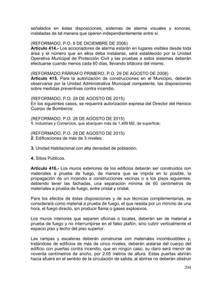 204
señalados en éstas disposiciones, sistemas de alarma visuales y sonoras,
instaladas de tal manera que operen independientemente entre sí.
(REFORMADO, P.O. 6 DE DICIEMBRE DE 2006)
Artículo 414.- Los accionadores de alarma estarán en lugares visibles desde toda
área y el número que en ellos deba instalarse, será establecido por la Unidad
Operativa Municipal de Protección Civil y las pruebas a estos sistemas deberán
efectuarse cuando menos cada 60 días, llevando bitácora del mismo.
(REFORMADO PÁRRAFO PRIMERO, P.O. 29 DE AGOSTO DE 2008)
Artículo 415. Para la autorización de construcciones en el Municipio, deberán
observarse por la Unidad Administrativa Municipal competente, las disposiciones
sobre medidas preventivas contra incendio.
(REFORMADO, P.O. 28 DE AGOSTO DE 2015)
En los siguientes casos, se requerirá autorización expresa del Director del Heroico
Cuerpo de Bomberos:
(REFORMADO, P.O. 28 DE AGOSTO DE 2015)
1. Industrias y Comercios, que abarquen más de 1,499 M2, de superficie;
(REFORMADO, P.O. 28 DE AGOSTO DE 2015)
2. Edificaciones de más de 3 niveles;
3. Unidad Habitacional con alta densidad de población;
4. Sitios Públicos.
Artículo 416.- Los muros exteriores de los edificios deberán ser construidos con
materiales a prueba de fuego, de manera que se impida en lo posible, la
propagación de un incendio a construcciones vecinas o a los pisos siguientes;
debiendo tener las fachadas, una separación mínima de 60 centímetros de
materiales a prueba de fuego, entre cristal y cristal.
Para los efectos de éstas disposiciones y de sus técnicas complementarias, se
considerará como material a prueba de fuego, el que resista por un mínimo de una
hora, el fuego directo, sin producir flama o gases explosivos.
Los muros interiores que separen oficinas o locales, deberán ser de material a
prueba de fuego y no interrumpirse en el falso plafón, sino cubrir verticalmente el
espacio piso y techo del piso superior.
Las rampas y escaleras deberán construirse con materiales incombustibles y,
tratándose de edificios de más de cinco niveles, deberán aislarse del cuerpo del
edificio con puertas contra incendio, que en ningún caso, su claro será menor de
noventa centímetros de ancho, por 2.05 metros de altura. Estas puertas abrirán
hacia afuera en el sentido de la circulación de salida; al abrirse no deberán obstruir
 