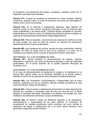 205
la circulación ni los descansos de rampas o escaleras, y deberán contar con un
dispositivo automático para cerrarlas.
Artículo 417.- Cuando las escaleras se encuentren en cubos cerrados, deberán
construirse, adosado a ellos, un ducto de extracción de humos que sobresalga 2.5
metros como mínimo de la azotea.
Artículo 418.- En lo referente a instalaciones eléctricas, éstas deberán ser
siempre ocultas en tubo conduit, quedando restringido el uso de poliducto para
casas unifamiliares y de interés social, y estarán siempre ahogadas en concreto,
observándose en todos los casos, las medidas de protección que se consignen en
Capítulo de Construcciones del presente Código Reglamentario.
Artículo 419.- Para el decorado y recubrimiento de interiores en edificios de más
de cinco niveles, así como en sitios de reunión, se requerirá de autorización
especial del Heroico Cuerpo de Bomberos.
Artículo 420.- Las Campanas de cocinas, excepto de casa unifamiliares, deberán
proteger con filtros de grasa entre la boca de la campana y su unión con la
chimenea y por sistema contra incendio de operación manual o automática.
(REFORMADO, P.O. 6 DE DICIEMBRE DE 2006)
Artículo 421.- Queda prohibido el almacenamiento de líquidos, materias
inflamables o explosivos, así como los decorados acabados a base de materiales
combustibles, sin el previo dictamen de la Unidad Operativa Municipal de
Protección Civil.
(ADICIONADO, P.O. 6 DE DICIEMBRE DE 2006)
En el caso de almacenamiento de explosivos en arreglo a lo establecido en el
artículo 859, deberá contar con el Dictamen señalado en el párrafo anterior,
además de contar con la autorización de la Secretaría de Defensa Nacional.
Artículo 422.- Los Propietarios, Administradores o Responsable (sic) de sitios
públicos, cualquiera que sea su superficie, deberán revalidar anualmente el visto
bueno del Heroico Cuerpo de Bomberos.
Artículo 423.- Todo el equipo e instalaciones mencionados en éstas disposiciones
deberán ser revisados y aprobados cada 90 días por personal que al efecto
designe la Autoridad Municipal, llevándose una bitácora de pruebas que será
mostrada a los elementos del Heroico Cuerpo de Bomberos.
Artículo 424.- El Heroico Cuerpo de Bomberos expedirá a los propietarios,
administradores o responsables de los sitios públicos, la constancia de
cumplimiento de medidas preventivas contra incendios, así como verificar la
colocación del equipo e instalaciones que a su juicio estime necesario para
garantizar la seguridad contra incendios.
 
