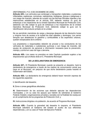 206
(REFORMADO, P.O. 6 DE DICIEMBRE DE 2006)
Artículo 425.- Los vehículos que contengan y transporten materiales y sustancias
inflamables, explosivas, corrosivas, radioactivas, biológicas, tóxicas o peligrosas o
con riesgo de incendio, además de cumplir con las Normas Oficiales vigentes y las
restricciones establecidas en el artículo 330, deberán mostrar su guía de
embarque a los inspectores de la Unidad Operativa Municipal de Protección Civil,
debiendo con ello cotejar la guía de embarque a los inspectores de la Unidad
Operativa Municipal de Protección Civil, debiendo cotejar la guía con la
identificación del producto pintado en la unidad.
No se permitirán maniobras de carga y descarga después de las dieciocho horas
y ninguna hora de acceso a la ciudad los días sábados y domingos. Los carros
tanques que abastezcan la gasolina y combustibles a los expendios urbanos,
quedan exceptuados de lo anterior.
Los propietarios o responsables deberán de proveer a los conductores de los
vehículos de materiales o substancias químicas o con riesgo de incendio, del
equipo de protección de personal e información necesaria para la prevención,
manejo y control en caso de fuga o derrame.
Artículo 426.- Los casos no previstos en éste Capítulo quedarán sujetos a las
disposiciones que al efecto dicte el C. Presidente Municipal.
DE LA DECLARATORIA DE EMERGENCIA
Artículo 427.- El Presidente Municipal, cuando se presente un desastre, hará la
declaratoria de emergencia a través de los medios de comunicación social que
haya en el Municipio, sin perjuicio de que dicha declaratoria pueda hacerla el
Gobernador del Estado.
Artículo 428.- La declaratoria de emergencia deberá hacer mención expresa de
los siguientes aspectos:
I. Identificación del desastre;
II. Zona o zonas geográficas afectadas;
III. Determinación de las acciones que deberán ejecutar las dependencias
municipales, y en su caso los apoyos que habrán de solicitarse al Gobierno
Federal, Estatal y organizaciones privadas y sociales con la finalidad de coadyuvar
en el cumplimiento de los programas de Protección Civil; y
IV. Instrucciones dirigidas a la población, de acuerdo al Programa Municipal.
Artículo 429.- Cuando la gravedad del desastre lo requiera, el Presidente
Municipal solicitará al Gobierno del Estado el auxilio de sus diferentes
dependencias, y en su caso al Titular del Ejecutivo Federal.
 