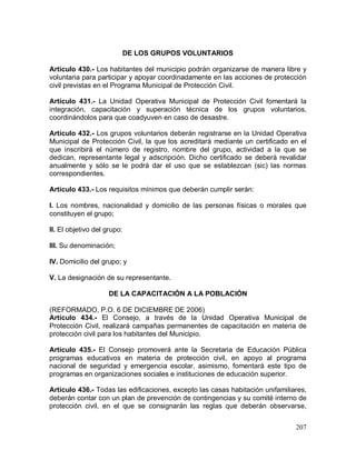 207
DE LOS GRUPOS VOLUNTARIOS
Artículo 430.- Los habitantes del municipio podrán organizarse de manera libre y
voluntaria para participar y apoyar coordinadamente en las acciones de protección
civil previstas en el Programa Municipal de Protección Civil.
Artículo 431.- La Unidad Operativa Municipal de Protección Civil fomentará la
integración, capacitación y superación técnica de los grupos voluntarios,
coordinándolos para que coadyuven en caso de desastre.
Artículo 432.- Los grupos voluntarios deberán registrarse en la Unidad Operativa
Municipal de Protección Civil, la que los acreditará mediante un certificado en el
que inscribirá el número de registro, nombre del grupo, actividad a la que se
dedican, representante legal y adscripción. Dicho certificado se deberá revalidar
anualmente y sólo se le podrá dar el uso que se establezcan (sic) las normas
correspondientes.
Artículo 433.- Los requisitos mínimos que deberán cumplir serán:
I. Los nombres, nacionalidad y domicilio de las personas físicas o morales que
constituyen el grupo;
II. El objetivo del grupo:
III. Su denominación;
IV. Domicilio del grupo; y
V. La designación de su representante.
DE LA CAPACITACIÓN A LA POBLACIÓN
(REFORMADO, P.O. 6 DE DICIEMBRE DE 2006)
Artículo 434.- El Consejo, a través de la Unidad Operativa Municipal de
Protección Civil, realizará campañas permanentes de capacitación en materia de
protección civil para los habitantes del Municipio.
Artículo 435.- El Consejo promoverá ante la Secretaria de Educación Pública
programas educativos en materia de protección civil, en apoyo al programa
nacional de seguridad y emergencia escolar, asimismo, fomentará este tipo de
programas en organizaciones sociales e instituciones de educación superior.
Artículo 436.- Todas las edificaciones, excepto las casas habitación unifamiliares,
deberán contar con un plan de prevención de contingencias y su comité interno de
protección civil, en el que se consignarán las reglas que deberán observarse,
 