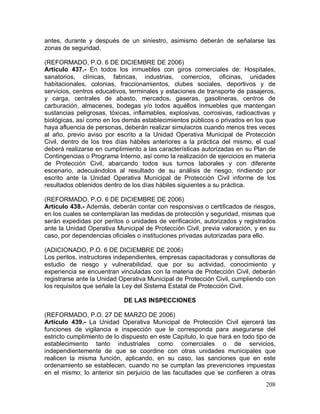 208
antes, durante y después de un siniestro, asimismo deberán de señalarse las
zonas de seguridad.
(REFORMADO, P.O. 6 DE DICIEMBRE DE 2006)
Artículo 437.- En todos los inmuebles con giros comerciales de: Hospitales,
sanatorios, clínicas, fabricas, industrias, comercios, oficinas, unidades
habitacionales, colonias, fraccionamientos, clubes sociales, deportivos y de
servicios, centros educativos, terminales y estaciones de transporte de pasajeros,
y carga, centrales de abasto, mercados, gaseras, gasolineras, centros de
carburación, almacenes, bodegas y/o todos aquéllos inmuebles que mantengan
sustancias peligrosas, tóxicas, inflamables, explosivas, corrosivas, radioactivas y
biológicas, así como en los demás establecimientos públicos o privados en los que
haya afluencia de personas, deberán realizar simulacros cuando menos tres veces
al año, previo aviso por escrito a la Unidad Operativa Municipal de Protección
Civil, dentro de los tres días hábiles anteriores a la práctica del mismo, el cual
deberá realizarse en cumplimiento a las características autorizadas en su Plan de
Contingencias o Programa Interno, así como la realización de ejercicios en materia
de Protección Civil, abarcando todos sus turnos laborales y con diferente
escenario, adecuándolos al resultado de su análisis de riesgo, rindiendo por
escrito ante la Unidad Operativa Municipal de Protección Civil informe de los
resultados obtenidos dentro de los días hábiles siguientes a su práctica.
(REFORMADO, P.O. 6 DE DICIEMBRE DE 2006)
Artículo 438.- Además, deberán contar con responsivas o certificados de riesgos,
en los cuales se contemplaran las medidas de protección y seguridad, mismas que
serán expedidas por peritos o unidades de verificación, autorizados y registrados
ante la Unidad Operativa Municipal de Protección Civil, previa valoración, y en su
caso, por dependencias oficiales o instituciones privadas autorizadas para ello.
(ADICIONADO, P.O. 6 DE DICIEMBRE DE 2006)
Los peritos, instructores independientes, empresas capacitadoras y consultoras de
estudio de riesgo y vulnerabilidad, que por su actividad, conocimiento y
experiencia se encuentran vinculadas con la materia de Protección Civil, deberán
registrarse ante la Unidad Operativa Municipal de Protección Civil, cumpliendo con
los requisitos que señale la Ley del Sistema Estatal de Protección Civil.
DE LAS INSPECCIONES
(REFORMADO, P.O. 27 DE MARZO DE 2006)
Artículo 439.- La Unidad Operativa Municipal de Protección Civil ejercerá las
funciones de vigilancia e inspección que le corresponda para asegurarse del
estricto cumplimiento de lo dispuesto en este Capítulo, lo que hará en todo tipo de
establecimiento tanto industriales como comerciales o de servicios,
independientemente de que se coordine con otras unidades municipales que
realicen la misma función, aplicando, en su caso, las sanciones que en este
ordenamiento se establecen, cuando no se cumplan las prevenciones impuestas
en el mismo; lo anterior sin perjuicio de las facultades que se confieren a otras
 