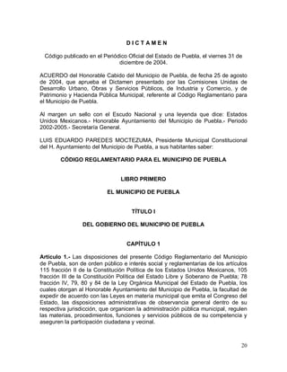 20
Código publicado en el Periódico Oficial del Estado de Puebla, el viernes 31 de
diciembre de 2004.
ACUERDO del Honorable Cabido del Municipio de Puebla, de fecha 25 de agosto
de 2004, que aprueba el Dictamen presentado por las Comisiones Unidas de
Desarrollo Urbano, Obras y Servicios Públicos, de Industria y Comercio, y de
Patrimonio y Hacienda Pública Municipal, referente al Código Reglamentario para
el Municipio de Puebla.
Al margen un sello con el Escudo Nacional y una leyenda que dice: Estados
Unidos Mexicanos.- Honorable Ayuntamiento del Municipio de Puebla.- Periodo
2002-2005.- Secretaría General.
LUIS EDUARDO PAREDES MOCTEZUMA, Presidente Municipal Constitucional
del H. Ayuntamiento del Municipio de Puebla, a sus habitantes saber:
CÓDIGO REGLAMENTARIO PARA EL MUNICIPIO DE PUEBLA
LIBRO PRIMERO
EL MUNICIPIO DE PUEBLA
TÍTULO I
DEL GOBIERNO DEL MUNICIPIO DE PUEBLA
CAPÍTULO 1
Artículo 1.- Las disposiciones del presente Código Reglamentario del Municipio
de Puebla, son de orden público e interés social y reglamentarias de los artículos
115 fracción II de la Constitución Política de los Estados Unidos Mexicanos, 105
fracción III de la Constitución Política del Estado Libre y Soberano de Puebla; 78
fracción IV, 79, 80 y 84 de la Ley Orgánica Municipal del Estado de Puebla, los
cuales otorgan al Honorable Ayuntamiento del Municipio de Puebla, la facultad de
expedir de acuerdo con las Leyes en materia municipal que emita el Congreso del
Estado, las disposiciones administrativas de observancia general dentro de su
respectiva jurisdicción, que organicen la administración pública municipal, regulen
las materias, procedimientos, funciones y servicios públicos de su competencia y
aseguren la participación ciudadana y vecinal.
D I C T A M E N
 