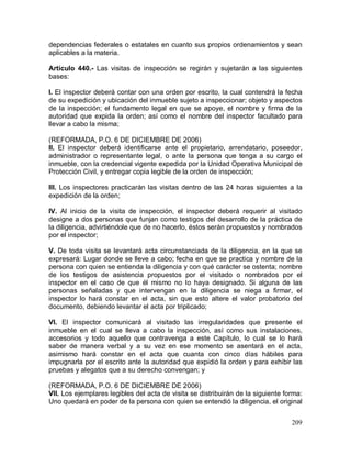 209
dependencias federales o estatales en cuanto sus propios ordenamientos y sean
aplicables a la materia.
Artículo 440.- Las visitas de inspección se regirán y sujetarán a las siguientes
bases:
I. El inspector deberá contar con una orden por escrito, la cual contendrá la fecha
de su expedición y ubicación del inmueble sujeto a inspeccionar; objeto y aspectos
de la inspección; el fundamento legal en que se apoye, el nombre y firma de la
autoridad que expida la orden; así como el nombre del inspector facultado para
llevar a cabo la misma;
(REFORMADA, P.O. 6 DE DICIEMBRE DE 2006)
II. El inspector deberá identificarse ante el propietario, arrendatario, poseedor,
administrador o representante legal, o ante la persona que tenga a su cargo el
inmueble, con la credencial vigente expedida por la Unidad Operativa Municipal de
Protección Civil, y entregar copia legible de la orden de inspección;
III. Los inspectores practicarán las visitas dentro de las 24 horas siguientes a la
expedición de la orden;
IV. Al inicio de la visita de inspección, el inspector deberá requerir al visitado
designe a dos personas que funjan como testigos del desarrollo de la práctica de
la diligencia, advirtiéndole que de no hacerlo, éstos serán propuestos y nombrados
por el inspector;
V. De toda visita se levantará acta circunstanciada de la diligencia, en la que se
expresará: Lugar donde se lleve a cabo; fecha en que se practica y nombre de la
persona con quien se entienda la diligencia y con qué carácter se ostenta; nombre
de los testigos de asistencia propuestos por el visitado o nombrados por el
inspector en el caso de que él mismo no lo haya designado. Si alguna de las
personas señaladas y que intervengan en la diligencia se niega a firmar, el
inspector lo hará constar en el acta, sin que esto altere el valor probatorio del
documento, debiendo levantar el acta por triplicado;
VI. El inspector comunicará al visitado las irregularidades que presente el
inmueble en el cual se lleva a cabo la inspección, así como sus instalaciones,
accesorios y todo aquello que contravenga a este Capítulo, lo cual se lo hará
saber de manera verbal y a su vez en ese momento se asentará en el acta,
asimismo hará constar en el acta que cuanta con cinco días hábiles para
impugnarla por el escrito ante la autoridad que expidió la orden y para exhibir las
pruebas y alegatos que a su derecho convengan; y
(REFORMADA, P.O. 6 DE DICIEMBRE DE 2006)
VII. Los ejemplares legibles del acta de visita se distribuirán de la siguiente forma:
Uno quedará en poder de la persona con quien se entendió la diligencia, el original
 