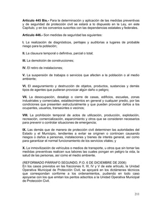 211
Artículo 445 Bis.- Para la determinación y aplicación de las medidas preventivas
y de seguridad de protección civil se estará a lo dispuesto en la Ley, en este
Capítulo, y en los convenios suscritos con las dependencias estatales y federales.
Artículo 446.- Son medidas de seguridad las siguientes:
I. La realización de diagnósticos, peritajes y auditorias a lugares de probable
riesgo para la población;
II. La clausura temporal o definitiva, parcial o total;
III. La demolición de construcciones;
IV. El retiro de instalaciones;
V. La suspensión de trabajos o servicios que afecten a la población o al medio
ambiente;
VI. El aseguramiento y destrucción de objetos, productos, sustancias y demás
tipos de agentes que pudieran provocar algún daño o peligro;
VII. La desocupación, desalojo o cierre de casas, edificios, escuelas, zonas
industriales y comerciales, establecimientos en general y cualquier predio, por las
condiciones que presenten estructuralmente y que pueden provocar daños a los
ocupantes, usuarios, transeúntes o vecinos;
VIII. La prohibición temporal de actos de utilización, producción, explotación,
recreación, comercialización, esparcimiento y otros que se consideren necesarios
para prevenir o controlar situaciones de emergencia;
IX. Las demás que de manera de protección civil determinen las autoridades del
Estado y el Municipio, tendientes a evitar se originen o continúen causando
riesgos o daños a personas, instalaciones y bienes de interés general, así como
para garantizar el normal funcionamiento de los servicios vitales; y
X. La inmovilización de vehículos o medios de transporte, u otros que sin tomar las
medidas preventivas realicen sus labores las cuales pongan en peligro la vida, la
salud de las personas, así como el medio ambiente.
(REFORMADO PÁRRAFO SEGUNDO, P.O. 6 DE DICIEMBRE DE 2006)
En los casos previstos en las fracciones II, III, IV y V de este artículo, la Unidad
Operativa Municipal de Protección Civil, se apoyará en los dictámenes técnicos
que correspondan conforme a los ordenamientos, pudiendo en todo caso
apoyarse con los que emitan los peritos adscritos a la Unidad Operativa Municipal
de Protección Civil.
 