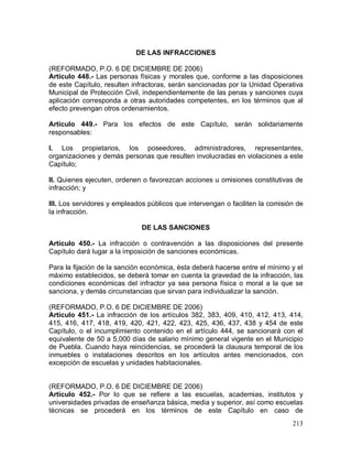 213
DE LAS INFRACCIONES
(REFORMADO, P.O. 6 DE DICIEMBRE DE 2006)
Artículo 448.- Las personas físicas y morales que, conforme a las disposiciones
de este Capítulo, resulten infractoras, serán sancionadas por la Unidad Operativa
Municipal de Protección Civil, independientemente de las penas y sanciones cuya
aplicación corresponda a otras autoridades competentes, en los términos que al
efecto prevengan otros ordenamientos.
Artículo 449.- Para los efectos de este Capítulo, serán solidariamente
responsables:
I. Los propietarios, los poseedores, administradores, representantes,
organizaciones y demás personas que resulten involucradas en violaciones a este
Capítulo;
II. Quienes ejecuten, ordenen o favorezcan acciones u omisiones constitutivas de
infracción; y
III. Los servidores y empleados públicos que intervengan o faciliten la comisión de
la infracción.
DE LAS SANCIONES
Artículo 450.- La infracción o contravención a las disposiciones del presente
Capítulo dará lugar a la imposición de sanciones económicas.
Para la fijación de la sanción económica, ésta deberá hacerse entre el mínimo y el
máximo establecidos, se deberá tomar en cuenta la gravedad de la infracción, las
condiciones económicas del infractor ya sea persona física o moral a la que se
sanciona, y demás circunstancias que sirvan para individualizar la sanción.
(REFORMADO, P.O. 6 DE DICIEMBRE DE 2006)
Artículo 451.- La infracción de los artículos 382, 383, 409, 410, 412, 413, 414,
415, 416, 417, 418, 419, 420, 421, 422, 423, 425, 436, 437, 438 y 454 de este
Capítulo, o el incumplimiento contenido en el artículo 444, se sancionará con el
equivalente de 50 a 5,000 días de salario mínimo general vigente en el Municipio
de Puebla. Cuando haya reincidencias, se procederá la clausura temporal de los
inmuebles o instalaciones descritos en los artículos antes mencionados, con
excepción de escuelas y unidades habitacionales.
(REFORMADO, P.O. 6 DE DICIEMBRE DE 2006)
Artículo 452.- Por lo que se refiere a las escuelas, academias, institutos y
universidades privadas de enseñanza básica, media y superior, así como escuelas
técnicas se procederá en los términos de este Capítulo en caso de
 