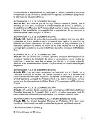 214
incumplimientos a requerimientos impuestos por la Unidad Operativa Municipal de
Protección Civil, se solicitará la cancelación del registro y autorización por parte de
la Secretaría de Educación Pública.
(REFORMADO, P.O. 6 DE DICIEMBRE DE 2006)
Artículo 453.- En caso de que se imponga clausura temporal, parcial, total o
definitiva de una obra, instalación o establecimiento de bienes o servicios, la
Unidad Operativa Municipal de Protección Civil, cuando lo estime necesario, podrá
solicitar a las autoridades correspondientes la cancelación de los permisos o
licencias que se hayan otorgado al infractor.
(REFORMADO, P.O. 6 DE DICIEMBRE DE 2006)
Artículo 454.- Cuando se ordene la desocupación, desalojo o cierre de una obra,
instalación, servicio o establecimientos en general como medida de seguridad, se
ordenará al infractor que realice los actos o subsane las irregularidades que la
motivaron, fijándole un término no mayor de 60 días hábiles, el cual se puede
prorrogar por una sola vez a juicio de la Unidad Operativa Municipal de Protección
Civil.
(REFORMADO, P.O. 6 DE DICIEMBRE DE 2006)
Artículo 455.- En caso de que la Unidad Operativa Municipal de Protección Civil,
considere necesario la demolición de obras o construcciones como medida de
protección y seguridad para las personas, sus bienes, o el medio ambiente,
solicitará a las autoridades competentes la aplicación de las disposiciones legales
respectivas.
(REFORMADO, P.O. 6 DE DICIEMBRE DE 2006)
Artículo 456.- Las sanciones pecuniarias se liquidarán por el infractor en la
Tesorería Municipal, en un plazo de 15 días contados a partir de la fecha en que
se haya hecho la notificación respectiva, su importe se considerará a favor de la
Unidad Operativa Municipal de Protección Civil, y su cobro en tal caso, se hará
conforme a las disposiciones de Código Fiscal y Presupuestario del Municipio de
Puebla.
(REFORMADO, P.O. 6 DE DICIEMBRE DE 2006)
Artículo 457.- Además de las sanciones que se le impongan al infractor, la Unidad
Operativa Municipal de Protección Civil, si así lo considera necesario, hará del
conocimiento del Ministerio Publico los hechos que pudieran constituir delito.
(REFORMADO PÁRRAFO PRIMERO, P.O. 6 DE DICIEMBRE DE 2006)
Artículo 458.- La Unidad Operativa Municipal de Protección Civil, para hacer
cumplir sus determinaciones podrá emplear las siguientes medidas de apremio:
I. El auxilio de la fuerza pública; y
II. El arresto hasta por 36 horas.
 