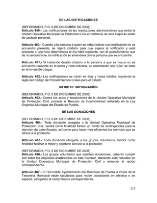 215
DE LAS NOTIFICACIONES
(REFORMADO, P.O. 6 DE DICIEMBRE DE 2006)
Artículo 459.- Las notificaciones de las resoluciones administrativas que emita la
Unidad Operativa Municipal de Protección Civil en términos de este Capítulo serán
de carácter personal.
Artículo 460.- Cuando a la persona a quien se deba realizar una notificación no se
encuentre presente, se dejará citatorio para que espere al notificador y esté
presente a una hora determinada el día hábil siguiente, con el apercibimiento que
de no encontrarse, la notificación se entenderá con la persona que se encuentre.
Artículo 461.- Si habiendo dejado citatorio a la persona a que se busca no se
encuentra presente en la fecha y hora indicada, se entenderán con quien se halle
en el inmueble o lugar.
Artículo 462.- Las notificaciones se harán en días y horas hábiles, siguiendo la
regla del Código de Procedimientos Civiles para el Estado.
MEDIO DE IMPUGNACIÓN
(REFORMADO, P.O. 6 DE DICIEMBRE DE 2006)
Artículo 463.- Contra los actos y resoluciones de la Unidad Operativa Municipal
de Protección Civil, procede el Recurso de Inconformidad señalado en la Ley
Orgánica Municipal del Estado de Puebla.
DE LAS DONACIONES
(REFORMADO, P.O. 6 DE DICIEMBRE DE 2006)
Artículo 464.- Toda donación otorgada a la Unidad Operativa Municipal de
Protección Civil, tendrá como finalidad formar un fondo de contingencias para la
atención de damnificados, así como para hacer más eficientes los servicios que se
ofrece a la población.
Artículo 465.- Toda donación otorgada a los grupos voluntarios, tendrá como
finalidad facilitar el mejor y oportuno servicio a la población.
(REFORMADO, P.O. 6 DE DICIEMBRE DE 2006)
Artículo 466.- Los grupos voluntarios que soliciten donaciones, deberán cumplir
con todos los requisitos establecidos en este Capítulo, debiendo estar inscritos en
la Unidad Operadora Municipal de Protección Civil y extender el recibo
correspondiente.
Artículo 467.- El Honorable Ayuntamiento del Municipio de Puebla a través de la
Tesorería Municipal están facultados para recibir donaciones en efectivo o en
especie, otorgando el comprobante correspondiente.
 