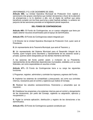 216
(REFORMADO, P.O. 6 DE DICIEMBRE DE 2006)
Artículo 468.- La Unidad Operativa Municipal de Protección Civil, vigilará y
sancionará a los grupos voluntarios que reciban donaciones a favor de la atención
de emergencias y no lo destinen a ello, con el objeto de verificar que estos
beneficios cumplan con los fines que la ley y este Capítulo señalan. Lo anterior sin
perjuicio de las sanciones previstas en la legislación penal respectiva.
DEL FONDO DE CONTINGENCIAS
Artículo 469.- El Fondo de Contingencias, es un cuerpo colegiado que tiene por
objeto obtener recursos encaminados para el apoyo de damnificados.
Artículo 470.- El Fondo de Contingencias estará integrado por:
I. El Director de la Unidad Operativa Municipal de Protección Civil, quien será el
Presidente;
II. Un representante de la Tesorería Municipal, que será el Tesorero; y
III. Un representante del Sistema Municipal para el Desarrollo Integral de la
Familia, quien fungirá como Secretario y representante de los sectores social y
privado, quienes serán designados por los demás miembros del fondo.
A las sesiones del fondo podrán asistir, a invitación de su Presidente,
representantes de las diferentes dependencias municipales, estatales y en su caso
federales, así como especialistas en asuntos a tratar.
Artículo 471.- El Fondo de Contingencias tiene a su cargo las siguientes
funciones:
I. Programar, registrar, administrar y controlar los ingresos y egresos del Fondo;
II. Implantar los sistemas de contabilidad y presupuesto, así como sus controles
internos, necesarios para el control y vigilancia que realice el Consejo;
III. Realizar los estudios socioeconómicos, financieros y actuariales que se
requieran;
IV. Establecer los programas y los sistemas internos para el control y otorgamiento
de las donaciones, por parte del Consejo, vigilando su asignación, ejercicio y
recuperación; y
V. Vigilar la correcta aplicación, distribución y registro de las donaciones a los
damnificados.
Artículo 472.- El Fondo de Contingencia quedará constituido por:
 