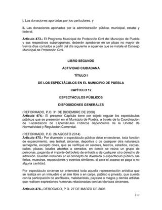217
I. Las donaciones aportadas por los particulares; y
II. Las donaciones aportadas por la administración pública, municipal, estatal y
federal.
Artículo 473.- El Programa Municipal de Protección Civil del Municipio de Puebla
y sus respectivos subprogramas, deberán aprobarse en un plazo no mayor de
treinta días contados a partir del día siguiente a aquél en que se instale el Consejo
Municipal de Protección Civil.
LIBRO SEGUNDO
ACTIVIDAD CIUDADANA
TÍTULO I
DE LOS ESPECTÁCULOS EN EL MUNICIPIO DE PUEBLA
CAPÍTULO 12
ESPECTÁCULOS PÚBLICOS
DISPOSICIONES GENERALES
(REFORMADO, P.O. 31 DE DICIEMBRE DE 2008)
Artículo 474.- El presente Capítulo tiene por objeto regular los espectáculos
públicos que se presenten en el Municipio de Puebla, a través de la Coordinación
de Fiscalización de Espectáculos Públicos dependiente de la Unidad de
Normatividad y Regulación Comercial.
(REFORMADO, P.O. 26 AGOSTO 2014)
Artículo 475.- Por diversión o espectáculo público debe entenderse, toda función
de esparcimiento, sea teatral, circense, deportiva o de cualquier otra naturaleza
semejante, excepto cines, que se verifique en salones, teatros, estadios, carpas,
calles, plazas, locales abiertos o cerrados, en donde se reúna un grupo de
personas, pagando el importe del boleto de entrada o de cualquier otro derecho de
admisión. Quedan incluidas en el concepto de diversión o espectáculo público, las
ferias, muestras, exposiciones y eventos similares, si para el acceso se paga o no
alguna cantidad.
Por espectáculo circense se entenderá toda aquella representación artística que
se realiza en un inmueble o al aire libre o en carpa, público o privado, que cuenta
con la participación de acróbatas, malabaristas, payasos o magos y demás artistas
que realicen expresiones humanas relacionadas con las técnicas circenses.
Artículo 476.- DEROGADO, P.O. 27 DE MARZO DE 2006
 