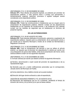 218
(REFORMADO, P.O. 31 DE DICIEMBRE DE 2008)
Artículo 477.- Para efectos del presente Capítulo, se entiende por promotor de
espectáculos públicos, a toda persona física o jurídica que permanente o
transitoriamente organice, patrocine, promueva o explote cualquier evento
considerado como espectáculo público.
(REFORMADO, P.O. 31 DE DICIEMBRE DE 2008)
Artículo 478.- Todas las construcciones e instalaciones que se ocupen para la
presentación de espectáculos públicos, deberán cumplir con las disposiciones
establecidas en los Capítulos de Construcciones, y de Protección Civil, además
cumplir con las medidas de seguridad que se establezcan en términos del
presente Capítulo.
DE LAS AUTORIZACIONES
(REFORMADO, P.O. 29 DE AGOSTO DE 2008)
Artículo 479. Toda empresa dedicada a la promoción, patrocinio o explotación de
espectáculos públicos, requiere para su presentación, de la autorización previa y
por escrito de la Tesorería Municipal a través de la Unidad de Normatividad y
Regulación Comercial.
(REFORMADO, P.O. 31 DE DICIEMBRE DE 2008)
Artículo 480.- Para el otorgamiento del permiso a que se refiere el artículo
anterior, se requiere que el promotor de espectáculos lo solicite por escrito con
una anticipación de quince días hábiles, antes de la presentación del mismo; dicha
solicitud deberá cumplir con los siguientes requisitos:
(REFORMADA, P.O. 31 DE DICIEMBRE DE 2008)
I. Formular solicitud por escrito que deberá contener la siguiente información:
a) Nombre, denominación o razón social del promotor de espectáculos o de su
representante legal;
b) Domicilio para oír y recibir notificaciones personales que le correspondan,
ubicado dentro del Municipio de Puebla;
c) Correo electrónico, fax y teléfono donde se le pueda localizar;
d) Dirección del lugar donde se llevará a cabo el espectáculo;
(ADICIÓN DE SEGUNDO PÁRRAFO, P.O. 26 AGOSTO 2014)
e) Descripción del espectáculo que se va a presentar, señalando el tiempo de
duración del mismo y la (s) fecha (s) en que se desea realizar;
 