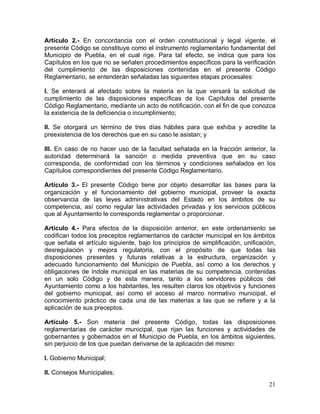 21
Artículo 2.- En concordancia con el orden constitucional y legal vigente, el
presente Código se constituye como el instrumento reglamentario fundamental del
Municipio de Puebla, en el cual rige. Para tal efecto, se indica que para los
Capítulos en los que no se señalen procedimientos específicos para la verificación
del cumplimiento de las disposiciones contenidas en el presente Código
Reglamentario, se entenderán señaladas las siguientes etapas procesales:
I. Se enterará al afectado sobre la materia en la que versará la solicitud de
cumplimiento de las disposiciones específicas de los Capítulos del presente
Código Reglamentario, mediante un acto de notificación, con el fin de que conozca
la existencia de la deficiencia o incumplimiento;
II. Se otorgará un término de tres días hábiles para que exhiba y acredite la
preexistencia de los derechos que en su caso le asistan; y
III. En caso de no hacer uso de la facultad señalada en la fracción anterior, la
autoridad determinará la sanción o medida preventiva que en su caso
corresponda, de conformidad con los términos y condiciones señalados en los
Capítulos correspondientes del presente Código Reglamentario.
Artículo 3.- El presente Código tiene por objeto desarrollar las bases para la
organización y el funcionamiento del gobierno municipal, proveer la exacta
observancia de las leyes administrativas del Estado en los ámbitos de su
competencia, así como regular las actividades privadas y los servicios públicos
que al Ayuntamiento le corresponda reglamentar o proporcionar.
Artículo 4.- Para efectos de la disposición anterior, en este ordenamiento se
codifican todos los preceptos reglamentarios de carácter municipal en los ámbitos
que señala el artículo siguiente, bajo los principios de simplificación, unificación,
desregulación y mejora regulatoria, con el propósito de que todas las
disposiciones presentes y futuras relativas a la estructura, organización y
adecuado funcionamiento del Municipio de Puebla, así como a los derechos y
obligaciones de índole municipal en las materias de su competencia, contenidas
en un solo Código y de esta manera, tanto a los servidores públicos del
Ayuntamiento como a los habitantes, les resulten claros los objetivos y funciones
del gobierno municipal, así como el acceso al marco normativo municipal, el
conocimiento práctico de cada una de las materias a las que se refiere y a la
aplicación de sus preceptos.
Artículo 5.- Son materia del presente Código, todas las disposiciones
reglamentarias de carácter municipal, que rijan las funciones y actividades de
gobernantes y gobernados en el Municipio de Puebla, en los ámbitos siguientes,
sin perjuicio de los que puedan derivarse de la aplicación del mismo:
I. Gobierno Municipal;
II. Consejos Municipales;
 