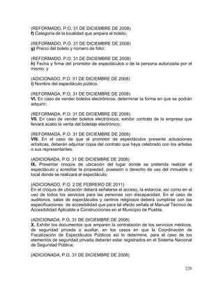 220
(REFORMADO, P.O. 31 DE DICIEMBRE DE 2008)
f) Categoría de la localidad que ampara el boleto;
(REFORMADO, P.O. 31 DE DICIEMBRE DE 2008)
g) Precio del boleto y número de folio;
(REFORMADO, P.O. 31 DE DICIEMBRE DE 2008)
h) Fecha y firma del promotor de espectáculos o de la persona autorizada por el
mismo; y
(ADICIONADO, P.O. 31 DE DICIEMBRE DE 2008)
i) Nombre del espectáculo público.
(REFORMADA, P.O. 31 DE DICIEMBRE DE 2008)
VI. En caso de vender boletos electrónicos, determinar la forma en que se podrán
adquirir;
(REFORMADA, P.O. 31 DE DICIEMBRE DE 2008)
VII. En caso de vender boletos electrónicos, exhibir contrato de la empresa que
llevará acabo la venta del boletaje electrónico;
(REFORMADA, P.O. 31 DE DICIEMBRE DE 2008)
VIII. En el caso de que el promotor de espectáculos presente actuaciones
artísticas, deberán adjuntar copia del contrato que haya celebrado con los artistas
o sus representantes;
(ADICIONADA, P.O. 31 DE DICIEMBRE DE 2008)
IX. Presentar croquis de ubicación del lugar donde se pretenda realizar el
espectáculo y acreditar la propiedad, posesión o derecho de uso del inmueble o
local donde se realizará el espectáculo;
(ADICIONADO, P.O. 2 DE FEBRERO DE 2011)
En el croquis de ubicación deberá señalarse el acceso, la estancia, así como en el
uso de todos los servicios para las personas con discapacidad. En el caso de
auditorios, salas de espectáculos y centros religiosos deberá cumplirse con las
especificaciones de accesibilidad que para tal efecto señala el Manual Técnico de
Accesibilidad Aplicable a Construcciones en el Municipio de Puebla.
(ADICIONADA, P.O. 31 DE DICIEMBRE DE 2008)
X. Exhibir los documentos que amparen la contratación de los servicios médicos,
de seguridad privada o auxiliar, en los casos en que la Coordinación de
Fiscalización de Espectáculos Públicos así lo determine, para el caso de los
elementos de seguridad privada deberán estar registrados en el Sistema Nacional
de Seguridad Pública;
(ADICIONADA, P.O. 31 DE DICIEMBRE DE 2008)
 