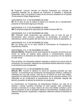 221
XI. Presentar, Licencia, Permiso y/o Permiso Publicitario por concepto de
publicidad expedido por la Agencia de Protección al Ambiente y Desarrollo
Sustentable, sólo si se publicita a través de los anuncios señalados en el Capítulo
18 del presente Código Reglamentario;
(ADICIONADA, P.O. 31 DE DICIEMBRE DE 2008)
XII. En el caso de que se realice el trámite por conducto de un representante,
presentar el instrumento legal que lo faculte;
(ADICIONADA, P.O. 31 DE DICIEMBRE DE 2008)
XIII. El programa especial de seguridad que señala el artículo 488 Ter;
(ADICIONADA, P.O. 31 DE DICIEMBRE DE 2008)
XIV. Presentar Carta compromiso que garantice que en caso de que el
Ayuntamiento retire anuncios publicitarios no autorizados, el promotor de
espectáculos cubrirá los gastos del retiro antes de que se realice el espectáculo; y
(ADICIONADA, P.O. 31 DE DICIEMBRE DE 2008)
XV. Las demás que en su caso solicite la Coordinación de Fiscalización de
Espectáculos Públicos.
(ADICIONADO, P.O. 31 DE DICIEMBRE DE 2008)
Artículo 480 Bis.- Respecto de las autorizaciones de ocupación de bienes de uso
común en donde se realicen actos públicos o concentraciones masivas,
corresponderá a la Secretaría de Gobernación dar su anuencia a fin de mantener
el orden social.
Para tal efecto, los interesados deberán presentar la solicitud con quince días de
anticipación a la ocupación; debiendo las autoridades fiscales determinar el pago o
no de derechos que correspondan.
(REFORMADO, P.O. 31 DE DICIEMBRE DE 2008)
Artículo 481.- Cuando la solicitud no reúna los requisitos previstos por este
Capítulo, la Coordinación de Fiscalización de Espectáculos Públicos, notificará al
interesado por una sola ocasión para que en un término de cinco días hábiles,
siguientes a la notificación acredite el cumplimiento de los requisitos omitidos. Si el
interesado no da cumplimiento al requerimiento de la Autoridad, después del
término concedido, la solicitud se tendrá por no presentada.
La Coordinación de Fiscalización de Espectáculos Públicos con vista de la
solicitud y demás requisitos contenidos en este Capítulo, dará contestación
fundada y motivada en un plazo máximo de cinco días hábiles contados a partir
del día siguiente al que el solicitante exhiba la documentación completa para la
obtención del permiso, otorgándolo o negándolo, debiendo notificar la resolución al
solicitante.
 