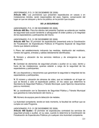 223
(REFORMADO, P.O. 31 DE DICIEMBRE DE 2008)
Artículo 488.- Los promotores que presenten espectáculos en carpas o en
instalaciones móviles, serán responsables del aseo, higiene, conservación del
lugar en que se coloquen y de la vía pública, en la porción que ocupen.
DE LA SEGURIDAD
(ADICIONADO, P.O. 31 DE DICIEMBRE DE 2008)
Artículo 488 Bis.- Para los efectos del presente Capítulo se entiende por medida
de seguridad toda acción tendiente a salvaguardar el orden público y la integridad
de los espectadores y participantes del mismo.
(ADICIONADO, P.O. 31 DE DICIEMBRE DE 2008)
Artículo 488 Ter.- El promotor de espectáculos presentará ante la Coordinación
de Fiscalización de Espectáculos Públicos el Programa Especial de Seguridad
mismo que deberá contener:
I. Plano del establecimiento indicando las medidas, distribución del mobiliario,
número de lugares, entradas y salidas debidamente identificadas;
II. Número y ubicación de los servicios médicos y de emergencia de que
dispondrá;
III. Cantidad de elementos de seguridad privada o auxiliar en su caso, dentro y
fuera de las instalaciones, quienes estarán a cargo de la seguridad de los
espectadores y participantes;
IV. Los dispositivos y mecanismos que garanticen la seguridad e integridad de los
espectadores y participantes;
V. El número y ubicación de cámaras de video, que se instalarán en el lugar en
que se llevará a cabo el espectáculo público, en los casos que determine la
Secretaría de Seguridad Pública y Tránsito Municipal, quien fijará los mecanismos
para su monitoreo;
VI. La coordinación con la Secretaría de Seguridad Pública y Tránsito Municipal
que garantice la instrumentación del mismo; y
VII. Número de equipos para la detección de metales.
La Autoridad competente, tendrá en todo momento, la facultad de verificar que se
cumpla con este Programa.
(ADICIONADO, P.O. 31 DE DICIEMBRE DE 2008)
Articulo 488 Quáter.- El promotor de espectáculos contratará los servicios de
seguridad privada o auxiliar, en su caso, cuando lo determine la Coordinación de
Fiscalización de Espectáculos Públicos y/o cualquier otra Autoridad competente.
 