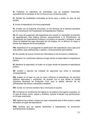 225
III. Presentar el calendario de actividades que se pretende desarrollar,
especificando la actividad, el día y la hora en que se llevará acabo;
IV. Señalar las localidades numeradas en forma clara y visible, en caso de que
existan;
V. Iniciar el espectáculo a la hora programada;
VI. Cumplir con el programa anunciado, en los términos de la solicitud aprobada
por la Coordinación de Fiscalización de Espectáculos Públicos;
VII. En caso de suspensión del espectáculo por causas no imputables al promotor
de espectáculos, éste deberá informar oportunamente a la Coordinación de
Fiscalización de Espectáculos Públicos y al público en general y reintegrar a este
último la totalidad del pago efectuado por los boletos, en un término no mayor a
treinta días después de la eventualidad;
VIII. Especificar en la propaganda la clasificación del espectáculo como apto para
todo público; para adolescentes y adultos; o exclusivamente para adultos;
IX. No exceder de quince minutos los intermedios en las funciones a celebrarse;
X. Mantener en condiciones óptimas el lugar donde se desarrollará el espectáculo
público;
XI. Mantener la seguridad y el orden en el lugar donde se presente el espectáculo
público;
XII. Cumplir y ejecutar las medidas de seguridad que emita la Autoridad
correspondiente;
XIII. Instalar en el lugar en que se vaya a efectuar el espectáculo, los servicios
médicos adecuados y suficientes, de acuerdo con lo que señale la Unidad
Operativa Municipal de Protección Civil, para la debida atención de los
participantes del evento y del público asistente;
XIV. Contar con servicio sanitario fijo o móvil para el usuario;
XV. Conservar en condiciones de higiene la vía pública y los lugares ocupados, en
el caso de ferias, circos, carpas y similares, durante el tiempo que permanezcan
en el lugar autorizado;
XVI. Destinar las puertas o áreas que sean necesarias para el fácil acceso y salida
del público al lugar del espectáculo;
XVII. Verificar que los lugares destinados a espectáculos se encuentren
suficientemente ventilados;
 