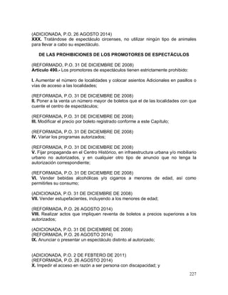227
(ADICIONADA, P.O. 26 AGOSTO 2014)
XXX. Tratándose de espectáculo circenses, no utilizar ningún tipo de animales
para llevar a cabo su espectáculo.
DE LAS PROHIBICIONES DE LOS PROMOTORES DE ESPECTÁCULOS
(REFORMADO, P.O. 31 DE DICIEMBRE DE 2008)
Artículo 490.- Los promotores de espectáculos tienen estrictamente prohibido:
I. Aumentar el número de localidades y colocar asientos Adicionales en pasillos o
vías de acceso a las localidades;
(REFORMADA, P.O. 31 DE DICIEMBRE DE 2008)
II. Poner a la venta un número mayor de boletos que el de las localidades con que
cuente el centro de espectáculos;
(REFORMADA, P.O. 31 DE DICIEMBRE DE 2008)
III. Modificar el precio por boleto registrado conforme a este Capítulo;
(REFORMADA, P.O. 31 DE DICIEMBRE DE 2008)
IV. Variar los programas autorizados;
(REFORMADA, P.O. 31 DE DICIEMBRE DE 2008)
V. Fijar propaganda en el Centro Histórico, en infraestructura urbana y/o mobiliario
urbano no autorizados, y en cualquier otro tipo de anuncio que no tenga la
autorización correspondiente;
(REFORMADA, P.O. 31 DE DICIEMBRE DE 2008)
VI. Vender bebidas alcohólicas y/o cigarros a menores de edad, así como
permitirles su consumo;
(ADICIONADA, P.O. 31 DE DICIEMBRE DE 2008)
VII. Vender estupefacientes, incluyendo a los menores de edad;
(REFORMADA, P.O. 26 AGOSTO 2014)
VIII. Realizar actos que impliquen reventa de boletos a precios superiores a los
autorizados;
(ADICIONADA, P.O. 31 DE DICIEMBRE DE 2008)
(REFORMADA, P.O. 26 AGOSTO 2014)
IX. Anunciar o presentar un espectáculo distinto al autorizado;
(ADICIONADA, P.O. 2 DE FEBTERO DE 2011)
(REFORMADA, P.O. 26 AGOSTO 2014)
X. Impedir el acceso en razón a ser persona con discapacidad; y
 