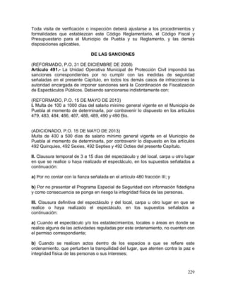 229
Toda visita de verificación o inspección deberá ajustarse a los procedimientos y
formalidades que establezcan este Código Reglamentario, el Código Fiscal y
Presupuestario para el Municipio de Puebla y su Reglamento, y las demás
disposiciones aplicables.
DE LAS SANCIONES
(REFORMADO, P.O. 31 DE DICIEMBRE DE 2008)
Artículo 491.- La Unidad Operativa Municipal de Protección Civil impondrá las
sanciones correspondientes por no cumplir con las medidas de seguridad
señaladas en el presente Capítulo, en todos los demás casos de infracciones la
autoridad encargada de imponer sanciones será la Coordinación de Fiscalización
de Espectáculos Públicos. Debiendo sancionarse indistintamente con:
(REFORMADO, P.O. 15 DE MAYO DE 2013)
I. Multa de 100 a 1000 días del salario mínimo general vigente en el Municipio de
Puebla al momento de determinarla, por contravenir lo dispuesto en los artículos
479, 483, 484, 486, 487, 488, 489, 490 y 490 Bis.
(ADICIONADO, P.O. 15 DE MAYO DE 2013)
Multa de 400 a 500 días de salario mínimo general vigente en el Municipio de
Puebla al momento de determinarla, por contravenir lo dispuesto en los artículos
492 Quinquies, 492 Sexies, 492 Septies y 492 Octies del presente Capítulo.
II. Clausura temporal de 3 a 15 días del espectáculo y del local, carpa u otro lugar
en que se realice o haya realizado el espectáculo, en los supuestos señalados a
continuación:
a) Por no contar con la fianza señalada en el artículo 480 fracción III; y
b) Por no presentar el Programa Especial de Seguridad con información fidedigna
y como consecuencia se ponga en riesgo la integridad física de las personas.
III. Clausura definitiva del espectáculo y del local, carpa u otro lugar en que se
realice o haya realizado el espectáculo, en los supuestos señalados a
continuación:
a) Cuando el espectáculo y/o los establecimientos, locales o áreas en donde se
realice alguna de las actividades reguladas por este ordenamiento, no cuenten con
el permiso correspondiente;
b) Cuando se realicen actos dentro de los espacios a que se refiere este
ordenamiento, que perturben la tranquilidad del lugar, que atenten contra la paz e
integridad física de las personas o sus intereses;
 