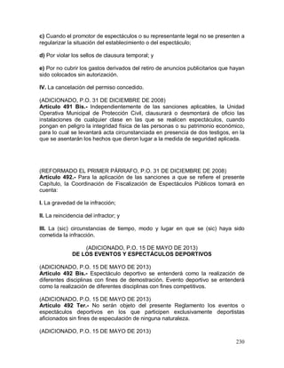 230
c) Cuando el promotor de espectáculos o su representante legal no se presenten a
regularizar la situación del establecimiento o del espectáculo;
d) Por violar los sellos de clausura temporal; y
e) Por no cubrir los gastos derivados del retiro de anuncios publicitarios que hayan
sido colocados sin autorización.
IV. La cancelación del permiso concedido.
(ADICIONADO, P.O. 31 DE DICIEMBRE DE 2008)
Artículo 491 Bis.- Independientemente de las sanciones aplicables, la Unidad
Operativa Municipal de Protección Civil, clausurará o desmontará de oficio las
instalaciones de cualquier clase en las que se realicen espectáculos, cuando
pongan en peligro la integridad física de las personas o su patrimonio económico,
para lo cual se levantará acta circunstanciada en presencia de dos testigos, en la
que se asentarán los hechos que dieron lugar a la medida de seguridad aplicada.
(REFORMADO EL PRIMER PÁRRAFO, P.O. 31 DE DICIEMBRE DE 2008)
Artículo 492.- Para la aplicación de las sanciones a que se refiere el presente
Capítulo, la Coordinación de Fiscalización de Espectáculos Públicos tomará en
cuenta:
I. La gravedad de la infracción;
II. La reincidencia del infractor; y
III. La (sic) circunstancias de tiempo, modo y lugar en que se (sic) haya sido
cometida la infracción.
(ADICIONADO, P.O. 15 DE MAYO DE 2013)
DE LOS EVENTOS Y ESPECTÁCULOS DEPORTIVOS
(ADICIONADO, P.O. 15 DE MAYO DE 2013)
Artículo 492 Bis.- Espectáculo deportivo se entenderá como la realización de
diferentes disciplinas con fines de demostración. Evento deportivo se entenderá
como la realización de diferentes disciplinas con fines competitivos.
(ADICIONADO, P.O. 15 DE MAYO DE 2013)
Artículo 492 Ter.- No serán objeto del presente Reglamento los eventos o
espectáculos deportivos en los que participen exclusivamente deportistas
aficionados sin fines de especulación de ninguna naturaleza.
(ADICIONADO, P.O. 15 DE MAYO DE 2013)
 