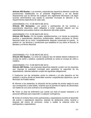 231
Artículo 492 Quarter.- Los eventos y espectáculos deportivos deberán cumplir las
prevenciones establecidas en el presente Reglamento y en las demás
disposiciones que se derivan de cualquier otro reglamento Municipal o de algún
acuerdo administrativo que expida la autoridad municipal en atención a los
requerimientos específicos de cada caso.
(ADICIONADO, P.O. 15 DE MAYO DE 2013)
Artículo 492 Quinquies.- Los jueces y participantes de los eventos y
espectáculos deportivos están obligados a evitar cualquier relación con los
espectadores que pudiera motivar una alteración del orden público.
(ADICIONADO, P.O. 15 DE MAYO DE 2013)
Artículo 492 Sexies.- En los locales, establecimientos y en donde se presenten
eventos y espectáculos deportivos profesionales, deberá entonarse el Himno
Nacional antes de su inicio, inmediatamente después comenzará el evento, lo
anterior en los términos y condiciones que establece la Ley sobre el Escudo, la
Bandera y el Himno Nacional.
(ADICIONADO, P.O. 15 DE MAYO DE 2013)
Artículo 492 Septies.- La venta de cualquier tipo de bebida deberá realizarse en
envase de cartón o plástico, quedando prohibida su venta en envase de vidrio o
metálico.
(ADICIONADO, P.O. 15 DE MAYO DE 2013)
Artículo 492 Octies.- Las empresas deportivas deberán cumplir con los requisitos
que imponga la autoridad municipal para garantizar la seguridad de los
espectadores. Además deberán cumplir las siguientes obligaciones:
I. Coadyuvar con las campañas contra la violencia y el odio deportivo en los
estadios y centros donde se desarrollen eventos o espectáculos deportivos, que el
Municipio de Puebla realice;
II. Informar a los asistentes, la ubicación de las puertas de acceso según la zona
que corresponda a cada boleto, evitando que se permita el ingreso de aficionados
con boleto de una zona contraria a la correspondiente;
III. Tener un área de enfermería que cuente con todo el equipo necesario y el
personal calificado para responder a cualquier contingencia;
IV. Evitar el contacto físico entre participantes y espectadores durante el desarrollo
del evento o espectáculo deportivo, además de abstenerse antes, durante y
después del mismo de promover, incitar o exaltar la violencia entre los
participantes y espectadores;
 