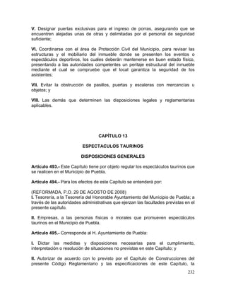 232
V. Designar puertas exclusivas para el ingreso de porras, asegurando que se
encuentren alejadas unas de otras y delimitadas por el personal de seguridad
suficiente;
VI. Coordinarse con el área de Protección Civil del Municipio, para revisar las
estructuras y el mobiliario del inmueble donde se presenten los eventos o
espectáculos deportivos, los cuales deberán mantenerse en buen estado físico,
presentando a las autoridades competentes un peritaje estructural del inmueble
mediante el cual se compruebe que el local garantiza la seguridad de los
asistentes;
VII. Evitar la obstrucción de pasillos, puertas y escaleras con mercancías u
objetos; y
VIII. Las demás que determinen las disposiciones legales y reglamentarias
aplicables.
CAPÍTULO 13
ESPECTACULOS TAURINOS
DISPOSICIONES GENERALES
Artículo 493.- Este Capítulo tiene por objeto regular los espectáculos taurinos que
se realicen en el Municipio de Puebla.
Artículo 494.- Para los efectos de este Capítulo se entenderá por:
(REFORMADA, P.O. 29 DE AGOSTO DE 2008)
I. Tesorería, a la Tesorería del Honorable Ayuntamiento del Municipio de Puebla; a
través de las autoridades administrativas que ejerzan las facultades previstas en el
presente capítulo.
II. Empresas, a las personas físicas o morales que promueven espectáculos
taurinos en el Municipio de Puebla.
Artículo 495.- Corresponde al H. Ayuntamiento de Puebla:
I. Dictar las medidas y disposiciones necesarias para el cumplimiento,
interpretación o resolución de situaciones no previstas en este Capítulo; y
II. Autorizar de acuerdo con lo previsto por el Capítulo de Construcciones del
presente Código Reglamentario y las especificaciones de este Capítulo, la
 