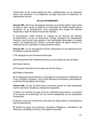 233
construcción de las nuevas plazas de toros, modificaciones que se pretendan
hacer a las existentes o a la adaptación de algún local para la celebración de
espectáculos taurinos.
DE LAS AUTORIDADES
Artículo 496.- Siendo los espectáculos taurinos una diversión pública, todo cuanto
se refiere a ellos cuando se celebren en el Municipio de Puebla quedará bajo la
jurisdicción de su Ayuntamiento, único capacitado para otorgar las licencias
respectivas y vigilar la observancia de este Capítulo.
El Ayuntamiento, podrá nombrar un Consejo en los términos del Capítulo
correspondiente, el cual se denominará Consejo Ciudadano de Espectáculos
Taurinos, cuya función será asesorar a las Autoridades Municipales en materia
taurina. Los integrantes del Consejo, no estarán ligados de alguna manera con
empresas de toros, ganaderos o asociaciones de toreros.
Artículo 497.- En los espectáculos taurinos intervendrá con las atribuciones que
les señala el presente Capítulo:
I. Por designación de la Presidencia Municipal:
a) El representante del Presidente Municipal, con el carácter de Juez de Plaza:
b) El asesor técnico;
c) El inspector Autoridad como auxiliar del Juez de Plaza; y
d) El Médico Veterinario.
II. Por designación de la Empresa, a propuesta de la Asociación de Matadores de
Toros y Novillos y Similares; y de la Unión Mexicana de Picadores y Banderilleros,
el Jefe del Servicio Médico de la Plaza.
Artículo 498.- El Juez de Plaza será la autoridad superior en cada espectáculo
taurino y tendrá las facultades y obligaciones siguientes:
I. Asistir a la maniobra de pesar los toros, verificando previamente a la exactitud
de la báscula de conformidad con las normas establecidas por las autoridades
competentes;
II. Aprobar, junto con el Veterinario, las reses que deban lidiarse, levantándose el
acta correspondiente;
III. Recibir los partes de la Empresa, Ganaderos, Matadores y Subalternos, del
Veterinario, del Médico de Plaza y del Inspector Autoridad;
 