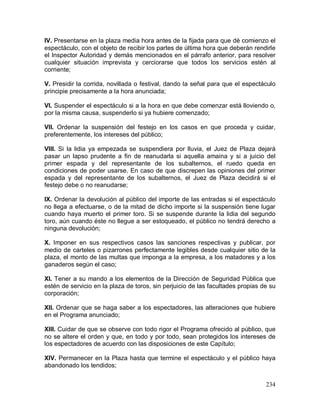 234
IV. Presentarse en la plaza media hora antes de la fijada para que dé comienzo el
espectáculo, con el objeto de recibir los partes de última hora que deberán rendirle
el Inspector Autoridad y demás mencionados en el párrafo anterior, para resolver
cualquier situación imprevista y cerciorarse que todos los servicios estén al
corriente;
V. Presidir la corrida, novillada o festival, dando la señal para que el espectáculo
principie precisamente a la hora anunciada;
VI. Suspender el espectáculo si a la hora en que debe comenzar está lloviendo o,
por la misma causa, suspenderlo si ya hubiere comenzado;
VII. Ordenar la suspensión del festejo en los casos en que proceda y cuidar,
preferentemente, los intereses del público;
VIII. Si la lidia ya empezada se suspendiera por lluvia, el Juez de Plaza dejará
pasar un lapso prudente a fin de reanudarla si aquella amaina y si a juicio del
primer espada y del representante de los subalternos, el ruedo queda en
condiciones de poder usarse. En caso de que discrepen las opiniones del primer
espada y del representante de los subalternos, el Juez de Plaza decidirá si el
festejo debe o no reanudarse;
IX. Ordenar la devolución al público del importe de las entradas si el espectáculo
no llega a efectuarse, o de la mitad de dicho importe si la suspensión tiene lugar
cuando haya muerto el primer toro. Si se suspende durante la lidia del segundo
toro, aún cuando éste no llegue a ser estoqueado, el público no tendrá derecho a
ninguna devolución;
X. Imponer en sus respectivos casos las sanciones respectivas y publicar, por
medio de carteles o pizarrones perfectamente legibles desde cualquier sitio de la
plaza, el monto de las multas que imponga a la empresa, a los matadores y a los
ganaderos según el caso;
XI. Tener a su mando a los elementos de la Dirección de Seguridad Pública que
estén de servicio en la plaza de toros, sin perjuicio de las facultades propias de su
corporación;
XII. Ordenar que se haga saber a los espectadores, las alteraciones que hubiere
en el Programa anunciado;
XIII. Cuidar de que se observe con todo rigor el Programa ofrecido al público, que
no se altere el orden y que, en todo y por todo, sean protegidos los intereses de
los espectadores de acuerdo con las disposiciones de este Capítulo;
XIV. Permanecer en la Plaza hasta que termine el espectáculo y el público haya
abandonado los tendidos;
 