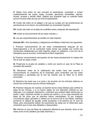 236
V. Media hora antes de que principie el espectáculo, procederá a revisar
cuidadosamente las puyas, topes, crucetas, garrochas, banderillas, rejones,
divisas, arneses y demás útiles. Objetos que quedarán bajo su custodia hasta
quince minutos antes de que se inicie el espectáculo;
VI. Cuidar del orden en el callejón y de que se cumpla con las prohibiciones de
permanencia en el mismo, de conformidad con el presente Capítulo;
VII. Cuidar del orden en el patio de cuadrillas antes y después del espectáculo;
VIII. Asistir al reconocimiento de las reses muertas; y
IX. Las que específicamente se señalen en este Capítulo.
Artículo 501.- Son facultades y obligaciones del Médico Veterinario las siguientes:
I. Practicar reconocimiento de las reses inmediatamente después de ser
desencajonadas a fin de comprobar hasta donde sea posible que reúnen las
condiciones establecidas por este Capítulo, según su categoría, y que son de la
Ganadería que se anuncia, confrontando el fierro respectivo;
II. Practicar reconocimiento escrupuloso de las reses precisamente la víspera del
día en que se vayan a lidiar;
III. Presenciar la prueba de caballos y rendir por escrito al Juez de la Plaza el
resultado del examen;
IV. Momentos antes de la celebración del sorteo hará otro examen o
reconocimiento en presencia de la Autoridad, para comprobar que las reses
examinadas y aprobadas por él son las mismas que se lidien en la fecha
anunciada;
V. Desechar las reses que a su juicio y de acuerdo con los artículos relativos no
reúnan las condiciones que los mismos estatuyen;
VI. Practicar después de muertas, el examen de las reses lidiadas para verificar la
edad de las mismas, y si no fueron objeto de una alteración artificial en sus
defensas o en cualquier tratamiento o maniobra que pudiera haber disminuido su
poder o vigor, haciendo constar su opinión por escrito y, en su caso anexando las
astas de los toros que se presuma fueron manipuladas. Si por cualquier
circunstancia algún ganadero o diestro por la bravura de la res lidiada, solicitare
conservar la cabeza de aquella, podrá accederse a tal petición por el Juez de
Plaza, pero previamente habrán de examinarse las astas por el Veterinario para
comprobar que no han sido afeitadas o despuntadas;
VII. Informar al Juez de Plaza de cualquiera deficiencia que advierta, tanto en las
reses como en los caballos que debe examinar; y
 