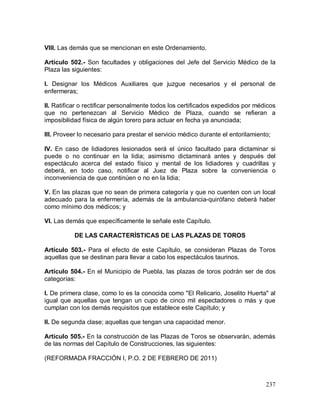 237
VIII. Las demás que se mencionan en este Ordenamiento.
Artículo 502.- Son facultades y obligaciones del Jefe del Servicio Médico de la
Plaza las siguientes:
I. Designar los Médicos Auxiliares que juzgue necesarios y el personal de
enfermeras;
II. Ratificar o rectificar personalmente todos los certificados expedidos por médicos
que no pertenezcan al Servicio Médico de Plaza, cuando se refieran a
imposibilidad física de algún torero para actuar en fecha ya anunciada;
III. Proveer lo necesario para prestar el servicio médico durante el entorilamiento;
IV. En caso de lidiadores lesionados será el único facultado para dictaminar si
puede o no continuar en la lidia; asimismo dictaminará antes y después del
espectáculo acerca del estado físico y mental de los lidiadores y cuadrillas y
deberá, en todo caso, notificar al Juez de Plaza sobre la conveniencia o
inconveniencia de que continúen o no en la lidia;
V. En las plazas que no sean de primera categoría y que no cuenten con un local
adecuado para la enfermería, además de la ambulancia-quirófano deberá haber
como mínimo dos médicos; y
VI. Las demás que específicamente le señale este Capítulo.
DE LAS CARACTERÍSTICAS DE LAS PLAZAS DE TOROS
Artículo 503.- Para el efecto de este Capítulo, se consideran Plazas de Toros
aquellas que se destinan para llevar a cabo los espectáculos taurinos.
Artículo 504.- En el Municipio de Puebla, las plazas de toros podrán ser de dos
categorías:
I. De primera clase, como lo es la conocida como "El Relicario, Joselito Huerta" al
igual que aquellas que tengan un cupo de cinco mil espectadores o más y que
cumplan con los demás requisitos que establece este Capítulo; y
II. De segunda clase; aquellas que tengan una capacidad menor.
Artículo 505.- En la construcción de las Plazas de Toros se observarán, además
de las normas del Capítulo de Construcciones, las siguientes:
(REFORMADA FRACCIÓN I, P.O. 2 DE FEBRERO DE 2011)
 