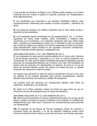 238
I. Las puertas de entrada a la Plaza y a los Tendidos serán amplias y en número
suficiente para dar acceso al público en general, personas con discapacidad y
evitar aglomeraciones;
II. Las escalerillas que conduzcan a las distintas localidades deberán estar
convenientemente distribuidas para facilitar la pronta ocupación y abandono de
éstas;
III. Las graderías contarán con pasillos suficientes para el más rápido acceso y
abandono de las localidades;
IV. Las localidades estarán distribuidas en dos departamentos “sol “ y “sombra”,
separadas por fuerte malla metálica; serán confortables y deberán estar
construidas con la pendiente y los requisitos necesarios para que desde todas
ellas y sentados los espectadores puedan ver el redondel en toda su extensión,
aún cuando se registre una entrada a su máxima capacidad en todos los tendidos.
Cada departamento estará dividido en las siguientes secciones contrabarrera,
tendido numerado, tendido general y cualesquiera otro;
(REFORMA FRACCIÓN V, P.O. 2 DE FEBRERO DE 2011)
V. Las localidades de cada sección estarán pintadas de un mismo color, diferente
al de las demás secciones y ostentarán en su caso, el número progresivo que
corresponda. En cada sección estarán señalados los espacios destinados para las
personas con discapacidad debiendo ser al menos 2 por cada 100 localidades. El
acceso para las personas con discapacidad, la estancia, así como en el uso de
todos los servicios deberán contar con lugares sin butaca fija para su posible
ocupación por personas en sillas de ruedas.
Los lugares para personas en silla de ruedas se localizarán de dos en dos, pero
sin aislarse de las butacas generales para permitir acompañantes, además
deberán estar próximos a los accesos y salidas de emergencia.
Los accesos para las personas con discapacidad deberán estar libres de
obstáculos, señalizados y sin escalones.
VI. Habrá en la Plaza suficiente número de tomas de agua entre las que se
incluirán las de uso de emergencia para el cuerpo de bomberos;
(REFORMA FRACCIÓN VII, P.O. 2 DE FEBRERO DE 2011)
VII. Habrá servicios sanitarios en número suficiente de acuerdo con el cupo de las
plazas y estarán ubicados en lugares inmediatos a los tendidos, en instalaciones
independientes para cada sexo, incluyendo los correspondientes para personas
con discapacidad;
VIII. El redondel de las Plazas de Primera Categoría medirá de cuarenta a
cincuenta metros de diámetro; y en las de Segunda Categoría medirá como
mínimo de diámetro treinta metros, su piso será de arena, con drenado adecuado,
 