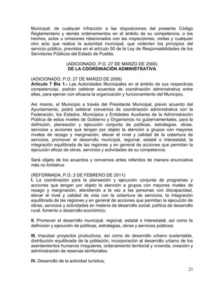 23
Municipal, de cualquier infracción a las disposiciones del presente Código
Reglamentario y demás ordenamientos en el ámbito de su competencia, o los
hechos, actos u omisiones relacionados con las inspecciones, visitas y cualquier
otro acto que realice la autoridad municipal, que violenten los principios del
servicio público, previstos en el artículo 50 de la Ley de Responsabilidades de los
Servidores Públicos del Estado de Puebla.
(ADICIONADO, P.O. 27 DE MARZO DE 2006)
DE LA COORDINACIÓN ADMINISTRATIVA
(ADICIONADO, P.O. 27 DE MARZO DE 2006)
Artículo 7 Bis 1.- Las Autoridades Municipales en el ámbito de sus respectivas
competencias, podrán celebrar acuerdos de coordinación administrativa entre
ellas, para ejercer con eficacia la organización y funcionamiento del Municipio.
Así mismo, el Municipio a través del Presidente Municipal, previo acuerdo del
Ayuntamiento, podrá celebrar convenios de coordinación administrativa con la
Federación, los Estados, Municipios y Entidades Auxiliares de la Administración
Pública de estos niveles de Gobierno y Organismos no gubernamentales, para la
definición, planeación y ejecución conjunta de políticas, estrategias, obras,
servicios y acciones que tengan por objeto la atención a grupos con mayores
niveles de rezago y marginación, elevar el nivel y calidad de la cobertura de
servicios, promover el desarrollo municipal, regional, estatal o interestatal, la
integración equilibrada de las regiones y en general de acciones que permitan la
ejecución eficaz de obras, servicios y actividades de su competencia.
Será objeto de los acuerdos y convenios antes referidos de manera enunciativa
más no limitativa:
(REFORMADA, P.O. 2 DE FEBRERO DE 2011)
l. La coordinación para la planeación y ejecución conjunta de programas y
acciones que tengan por objeto la atención a grupos con mayores niveles de
rezago y marginación, atendiendo a la vez a las personas con discapacidad,
elevar el nivel y calidad de vida con la cobertura de servicios, la integración
equilibrada de las regiones y en general de acciones que permitan la ejecución de
obras, servicios y actividades en materia de desarrollo social, política de desarrollo
rural, fomento o desarrollo económico;
II. Promover el desarrollo municipal, regional, estatal o interestatal, así como la
definición y ejecución de políticas, estrategias, obras y servicios públicos;
III. Impulsar proyectos productivos, así como de desarrollo urbano sustentable,
distribución equilibrada de la población, incorporación al desarrollo urbano de los
asentamientos humanos irregulares, ordenamiento territorial y vivienda, creación y
administración de reservas territoriales;
IV. Desarrollo de la actividad turística;
 