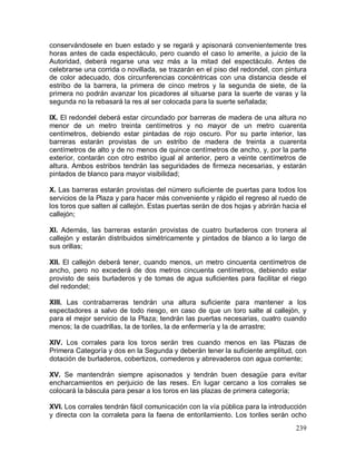 239
conservándosele en buen estado y se regará y apisonará convenientemente tres
horas antes de cada espectáculo, pero cuando el caso lo amerite, a juicio de la
Autoridad, deberá regarse una vez más a la mitad del espectáculo. Antes de
celebrarse una corrida o novillada, se trazarán en el piso del redondel, con pintura
de color adecuado, dos circunferencias concéntricas con una distancia desde el
estribo de la barrera, la primera de cinco metros y la segunda de siete, de la
primera no podrán avanzar los picadores al situarse para la suerte de varas y la
segunda no la rebasará la res al ser colocada para la suerte señalada;
IX. El redondel deberá estar circundado por barreras de madera de una altura no
menor de un metro treinta centímetros y no mayor de un metro cuarenta
centímetros, debiendo estar pintadas de rojo oscuro. Por su parte interior, las
barreras estarán provistas de un estribo de madera de treinta a cuarenta
centímetros de alto y de no menos de quince centímetros de ancho, y, por la parte
exterior, contarán con otro estribo igual al anterior, pero a veinte centímetros de
altura. Ambos estribos tendrán las seguridades de firmeza necesarias, y estarán
pintados de blanco para mayor visibilidad;
X. Las barreras estarán provistas del número suficiente de puertas para todos los
servicios de la Plaza y para hacer más conveniente y rápido el regreso al ruedo de
los toros que salten al callejón. Estas puertas serán de dos hojas y abrirán hacia el
callejón;
XI. Además, las barreras estarán provistas de cuatro burladeros con tronera al
callejón y estarán distribuidos simétricamente y pintados de blanco a lo largo de
sus orillas;
XII. El callejón deberá tener, cuando menos, un metro cincuenta centímetros de
ancho, pero no excederá de dos metros cincuenta centímetros, debiendo estar
provisto de seis burladeros y de tomas de agua suficientes para facilitar el riego
del redondel;
XIII. Las contrabarreras tendrán una altura suficiente para mantener a los
espectadores a salvo de todo riesgo, en caso de que un toro salte al callejón, y
para el mejor servicio de la Plaza; tendrán las puertas necesarias, cuatro cuando
menos; la de cuadrillas, la de toriles, la de enfermería y la de arrastre;
XIV. Los corrales para los toros serán tres cuando menos en las Plazas de
Primera Categoría y dos en la Segunda y deberán tener la suficiente amplitud, con
dotación de burladeros, cobertizos, comederos y abrevaderos con agua corriente;
XV. Se mantendrán siempre apisonados y tendrán buen desagüe para evitar
encharcamientos en perjuicio de las reses. En lugar cercano a los corrales se
colocará la báscula para pesar a los toros en las plazas de primera categoría;
XVI. Los corrales tendrán fácil comunicación con la vía pública para la introducción
y directa con la corraleta para la faena de entorilamiento. Los toriles serán ocho
 