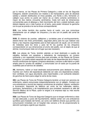 240
por lo menos, en las Plazas de Primera Categoría y siete en las de Segunda
Categoría, estarán construidos con madera o de mampostería, pero de absoluta
solidez y estarán distribuidos en línea paralela, uno frente a otro, formando un
callejón cuyo ancho no podrá ser menor de un metro ochenta centímetros ni
mayor de dos metros cincuenta centímetros, Cada toril será de dimensiones
convenientes para el albergue y fácil movimiento del toro y estará techado, pero
deberá dejarse uno o más huecos en el techo, para poder introducir la garrocha
con la que se prenda a la res la divisa correspondiente;
XVII. Los toriles tendrán dos puertas hacía el ruedo, una que comunique
directamente con el callejón de chiqueros y la otra con el pasillo del corral de
cabestros;
XVIII. El sistema de puertas, callejones y corraletas para el enchiqueramiento,
deberá llenar dos fines primordiales, seguridad plena para los que realicen esa
faena y las mayores seguridades para la fácil ejecución de aquél, con el mínimo
de molestias para los toros y para tal fin las puertas de los chiqueros
corresponderán en sus dimensiones al ancho del pasillo, con el objeto de que al
abrirse, incomuniquen éste con el lugar que sea necesario;
XIX. Las plazas de Toros, tendrán además un local destinado a cuadra de
caballos, techado con pesebres y bebederos de mampostería, en número
suficiente y con capacidad mínima para seis animales, en las Plazas de Primera
Categoría. La cuadra estará separada del resto de las dependencias de la Plaza y
reunirá condiciones de higiene y limpieza absolutas y cercano a ella habrá un patio
amplio para la “prueba de caballos” y comunicado con el ruedo por la puerta de
cuadrillas para el servicio de caballos;
XX. Asimismo, habrá un local destinado exclusivamente para destazar los toros
muertos con motivo del espectáculo debiendo ser este una dependencia amplia,
bien ventilada, con agua abundante, piso impermeable y con suficiente dotación
de ganchos de hierro para colgar la carne de las reses;
XXI. Las Plazas de Toros de Primera Categoría tendrán un local con servicios de
enfermería, estará comunicada independientemente con el callejón. Contará con
una ambulancia y reunirá las mejores condiciones de amplitud, higiene, ventilación
e iluminación; dispondrá de teléfono así como de los materiales médico,
quirúrgico, farmacéutico y de hospitalización que considere necesario el Jefe del
Servicio Médico de la Plaza, quien lo exigirá a la empresa bajo su más escrita
responsabilidad;
XXII. Las Plazas de Toros de Segunda Categoría que no tengan enfermería o ésta
no sea adecuada, a juicio del Ayuntamiento, deberá contar con una ambulancia
quirófano para traslado del herido, así como con teléfono directo que permita una
comunicación inmediata con el hospital más cercano a fin de proporcionarle la
atención quirúrgica urgente que requiera;
 
