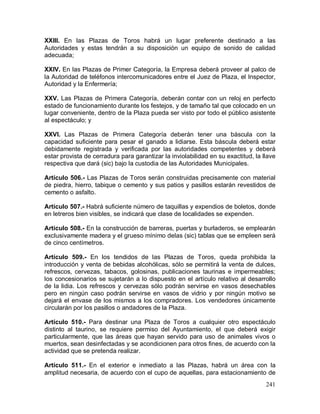 241
XXIII. En las Plazas de Toros habrá un lugar preferente destinado a las
Autoridades y estas tendrán a su disposición un equipo de sonido de calidad
adecuada;
XXIV. En las Plazas de Primer Categoría, la Empresa deberá proveer al palco de
la Autoridad de teléfonos intercomunicadores entre el Juez de Plaza, el Inspector,
Autoridad y la Enfermería;
XXV. Las Plazas de Primera Categoría, deberán contar con un reloj en perfecto
estado de funcionamiento durante los festejos, y de tamaño tal que colocado en un
lugar conveniente, dentro de la Plaza pueda ser visto por todo el público asistente
al espectáculo; y
XXVI. Las Plazas de Primera Categoría deberán tener una báscula con la
capacidad suficiente para pesar el ganado a lidiarse. Esta báscula deberá estar
debidamente registrada y verificada por las autoridades competentes y deberá
estar provista de cerradura para garantizar la inviolabilidad en su exactitud, la llave
respectiva que dará (sic) bajo la custodia de las Autoridades Municipales.
Artículo 506.- Las Plazas de Toros serán construidas precisamente con material
de piedra, hierro, tabique o cemento y sus patios y pasillos estarán revestidos de
cemento o asfalto.
Artículo 507.- Habrá suficiente número de taquillas y expendios de boletos, donde
en letreros bien visibles, se indicará que clase de localidades se expenden.
Artículo 508.- En la construcción de barreras, puertas y burladeros, se emplearán
exclusivamente madera y el grueso mínimo delas (sic) tablas que se empleen será
de cinco centímetros.
Artículo 509.- En los tendidos de las Plazas de Toros, queda prohibida la
introducción y venta de bebidas alcohólicas, sólo se permitirá la venta de dulces,
refrescos, cervezas, tabacos, golosinas, publicaciones taurinas e impermeables;
los concesionarios se sujetarán a lo dispuesto en el artículo relativo al desarrollo
de la lidia. Los refrescos y cervezas sólo podrán servirse en vasos desechables
pero en ningún caso podrán servirse en vasos de vidrio y por ningún motivo se
dejará el envase de los mismos a los compradores. Los vendedores únicamente
circularán por los pasillos o andadores de la Plaza.
Artículo 510.- Para destinar una Plaza de Toros a cualquier otro espectáculo
distinto al taurino, se requiere permiso del Ayuntamiento, el que deberá exigir
particularmente, que las áreas que hayan servido para uso de animales vivos o
muertos, sean desinfectadas y se acondicionen para otros fines, de acuerdo con la
actividad que se pretenda realizar.
Artículo 511.- En el exterior e inmediato a las Plazas, habrá un área con la
amplitud necesaria, de acuerdo con el cupo de aquellas, para estacionamiento de
 