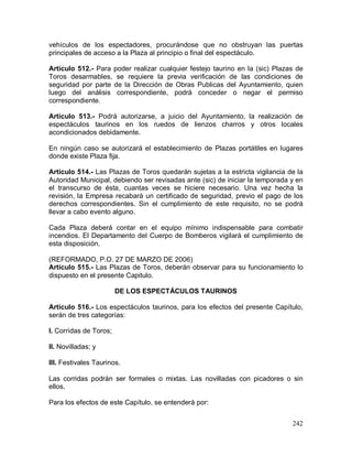 242
vehículos de los espectadores, procurándose que no obstruyan las puertas
principales de acceso a la Plaza al principio o final del espectáculo.
Artículo 512.- Para poder realizar cualquier festejo taurino en la (sic) Plazas de
Toros desarmables, se requiere la previa verificación de las condiciones de
seguridad por parte de la Dirección de Obras Publicas del Ayuntamiento, quien
luego del análisis correspondiente, podrá conceder o negar el permiso
correspondiente.
Artículo 513.- Podrá autorizarse, a juicio del Ayuntamiento, la realización de
espectáculos taurinos en los ruedos de lienzos charros y otros locales
acondicionados debidamente.
En ningún caso se autorizará el establecimiento de Plazas portátiles en lugares
donde existe Plaza fija.
Artículo 514.- Las Plazas de Toros quedarán sujetas a la estricta vigilancia de la
Autoridad Municipal, debiendo ser revisadas ante (sic) de iniciar la temporada y en
el transcurso de ésta, cuantas veces se hiciere necesario. Una vez hecha la
revisión, la Empresa recabará un certificado de seguridad, previo el pago de los
derechos correspondientes. Sin el cumplimiento de este requisito, no se podrá
llevar a cabo evento alguno.
Cada Plaza deberá contar en el equipo mínimo indispensable para combatir
incendios. El Departamento del Cuerpo de Bomberos vigilará el cumplimiento de
esta disposición.
(REFORMADO, P.O. 27 DE MARZO DE 2006)
Artículo 515.- Las Plazas de Toros, deberán observar para su funcionamiento lo
dispuesto en el presente Capitulo.
DE LOS ESPECTÁCULOS TAURINOS
Artículo 516.- Los espectáculos taurinos, para los efectos del presente Capítulo,
serán de tres categorías:
I. Corridas de Toros;
II. Novilladas; y
III. Festivales Taurinos.
Las corridas podrán ser formales o mixtas. Las novilladas con picadores o sin
ellos.
Para los efectos de este Capítulo, se entenderá por:
 