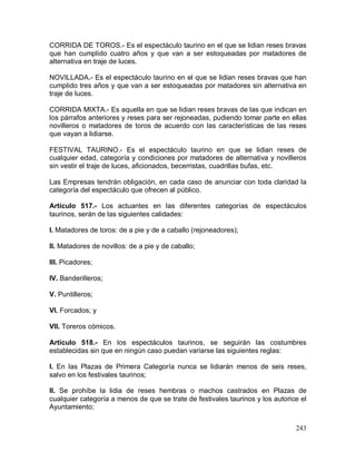 243
CORRIDA DE TOROS.- Es el espectáculo taurino en el que se lidian reses bravas
que han cumplido cuatro años y que van a ser estoqueadas por matadores de
alternativa en traje de luces.
NOVILLADA.- Es el espectáculo taurino en el que se lidian reses bravas que han
cumplido tres años y que van a ser estoqueadas por matadores sin alternativa en
traje de luces.
CORRIDA MIXTA.- Es aquella en que se lidian reses bravas de las que indican en
los párrafos anteriores y reses para ser rejoneadas, pudiendo tomar parte en ellas
novilleros o matadores de toros de acuerdo con las características de las reses
que vayan a lidiarse.
FESTIVAL TAURINO.- Es el espectáculo taurino en que se lidian reses de
cualquier edad, categoría y condiciones por matadores de alternativa y novilleros
sin vestir el traje de luces, aficionados, becerristas, cuadrillas bufas, etc.
Las Empresas tendrán obligación, en cada caso de anunciar con toda claridad la
categoría del espectáculo que ofrecen al público.
Artículo 517.- Los actuantes en las diferentes categorías de espectáculos
taurinos, serán de las siguientes calidades:
I. Matadores de toros: de a pie y de a caballo (rejoneadores);
II. Matadores de novillos: de a pie y de caballo;
III. Picadores;
IV. Banderilleros;
V. Puntilleros;
VI. Forcados; y
VII. Toreros cómicos.
Artículo 518.- En los espectáculos taurinos, se seguirán las costumbres
establecidas sin que en ningún caso puedan variarse las siguientes reglas:
I. En las Plazas de Primera Categoría nunca se lidiarán menos de seis reses,
salvo en los festivales taurinos;
II. Se prohíbe la lidia de reses hembras o machos castrados en Plazas de
cualquier categoría a menos de que se trate de festivales taurinos y los autorice el
Ayuntamiento;
 