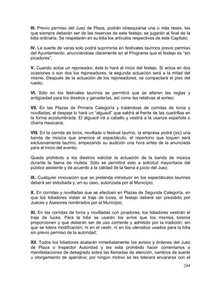 244
III. Previo permiso del Juez de Plaza, podrán obsequiarse una o más reses, las
que siempre deberán ser de las reservas de este festejo; se jugarán al final de la
lidia ordinaria. Se respetarán en su lidia los artículos respectivos de este Capítulo;
IV. La suerte de varas solo podrá suprimirse en festivales taurinos previo permiso
del Ayuntamiento, anunciándose claramente en el Programa que el festejo es “sin
picadores”;
V. Cuando actúe un rejoneador, éste lo hará al inicio del festejo. Si actúa en dos
ocasiones o son dos los rejoneadores, la segunda actuación será a la mitad del
mismo. Después de la actuación de los rejoneadores, se compactará el piso del
ruedo;
VI. Sólo en los festivales taurinos se permitirá que se alteren las reglas y
antigüedad para los diestros y ganaderías, así como las relativas al sorteo;
VII. En las Plazas de Primera Categoría y tratándose de corridas de toros y
novilladas, el despeje lo hará un “alguacil” que saldrá al frente de las cuadrillas en
la forma acostumbrada. El alguacil irá a caballo y vestirá a la usanza española o
charra mexicana;
VIII. En la corrida de toros, novillada o festival taurino, la empresa podrá (sic) una
banda de música que amenice el espectáculo, el repertorio que toquen será
exclusivamente taurino, empezando su audición una hora antes de la anunciada
para el inicio del evento;
Queda prohibido a los diestros solicitar la actuación de la banda de música
durante la faena de muleta. Sólo se permitirá esto a solicitud mayoritaria del
público asistente y de acuerdo a la calidad de la faena a juicio del Juez;
IX. Cualquier innovación que se pretenda introducir en los espectáculos taurinos
deberá ser estudiada y, en su caso, autorizada por el Municipio;
X. En corridas y novilladas que se efectúen en Plazas de Segunda Categoría, en
que los lidiadores vistan el traje de luces, el festejo deberá ser presidido por
Jueces y Asesores nombrados por el Municipio;
XI. En las corridas de toros y novilladas con picadores, los lidiadores vestirán el
traje de luces. Para la lidia se usarán los avíos que los mismos toreros
proporcionen y que deberán ser de uso corriente y admitido por la tradición, sin
que se tolere modificación, ni en el vestir, ni en los utensilios usados para la lidia
sin previo permiso de la autoridad;
XII. Todos los lidiadores acatarán inmediatamente los avisos y órdenes del Juez
de Plaza o Inspector Autoridad y les está prohibido hacer comentarios o
manifestaciones de desagrado sobre las llamadas de atención, cambios de suerte
u otorgamiento de apéndice; por ningún motivo se les tolerará encararse con el
 