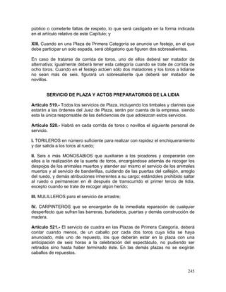 245
público o cometerle faltas de respeto, lo que será castigado en la forma indicada
en el artículo relativo de este Capítulo; y
XIII. Cuando en una Plaza de Primera Categoría se anuncie un festejo, en el que
debe participar un solo espada, será obligatorio que figuren dos sobresalientes.
En caso de tratarse de corrida de toros, uno de ellos deberá ser matador de
alternativa; igualmente deberá tener esta categoría cuando se trate de corrida de
ocho toros. Cuando en el festejo actúen sólo dos matadores y los toros a lidiarse
no sean más de seis, figurará un sobresaliente que deberá ser matador de
novillos.
SERVICIO DE PLAZA Y ACTOS PREPARATORIOS DE LA LIDIA
Artículo 519.- Todos los servicios de Plaza, incluyendo los timbales y clarines que
estarán a las órdenes del Juez de Plaza, serán por cuenta de la empresa, siendo
esta la única responsable de las deficiencias de que adolezcan estos servicios.
Artículo 520.- Habrá en cada corrida de toros o novillos el siguiente personal de
servicio.
I. TORILEROS en número suficiente para realizar con rapidez el enchiqueramiento
y dar salida a los toros al ruedo;
II. Seis o más MONOSABIOS que auxiliaran a los picadores y cooperarán con
ellos a la realización de la suerte de toros, encargándose además de recoger los
despojos de los animales muertos y atender así mismo el servicio de los animales
muertos y al servicio de banderillas, cuidando de las puertas del callejón, arreglo
del ruedo, y demás atribuciones inherentes a su cargo; estándoles prohibido saltar
al ruedo o permanecer en él después de transcurrido el primer tercio de lidia,
excepto cuando se trate de recoger algún herido;
III. MULILLEROS para el servicio de arrastre;
IV. CARPINTEROS que se encargarán de la inmediata reparación de cualquier
desperfecto que sufran las barreras, burladeros, puertas y demás construcción de
madera.
Artículo 521.- El servicio de cuadra en las Plazas de Primera Categoría, deberá
contar cuando menos, de un caballo por cada dos toros cuya lidia se haya
anunciado, más uno de repuesto, los que deberán estar en la plaza con una
anticipación de seis horas a la celebración del espectáculo, no pudiendo ser
retirados sino hasta haber terminado éste. En las demás plazas no se exigirán
caballos de repuestos.
 